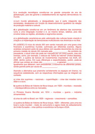 b) a revolução tecnológica constitui-se na grande conquista da era da 
globalização, pois ela garante o estabelecimento de regimes democráticos no 
mundo. 
c) num mundo globalizado, a desigualdade, que é parte integrante das 
sociedades, desaparece em função do desenvolvimento igualitário da relação 
de produção material e cultural. 
d) a globalização constitui-se em um fenômeno de abertura das economias 
rumo a uma integração mundial e é, ao mesmo tempo, seletiva, pois não 
envolve todas as regiões, atividades e segmentos sociais. 
e) a globalização caracteriza-se pela valorização das culturas locais visando à 
criação e à implantação de democracias multiculturais nas Américas e na Ásia. 
8ª) (UDESC) O início do século XXI vem sendo marcado por uma grave crise 
financeira e econômica mundial, culminada por diferentes eventos. Alguns 
analistas comparam parte de seus efeitos com aqueles decorrentes da crise da 
primeira metade do século XX marcada pela _____________. Ao contrário da 
precedente, a atual crise não pode ser marcada por um único evento, mas sim 
eventos, como, por exemplo, o estouro da “bolha da internet” (Índice Nasdaq), 
em 2001, a quebra de bancos de investimentos importantes nos EUA, em 
2008, dentre outros. Em suas diferenças e especificidades, porém, pode-se 
afirmar que ambas as crises são _____________ e geraram _____________. 
Igualmente que afetaram, sem precedentes, a economia de diferentes países, 
sendo grande parte por causa da ______________. 
Assinale a alternativa que preenche corretamente os espaços em branco, na 
sequência estabelecida, com as respectivas informações que se integram ao 
contexto. 
a) crise dos suprimes – nacionais – superinflação – crise das moedas como 
dólar e o euro. 
b) quebra da Bolsa de Valores de Nova Iorque, em 1929 – mundiais – recessão 
– interdependência entre os mercados. 
c) Primeira Guerra Mundial, em 1914 – mundiais – guerra – indústria 
armamentista. 
d) crise do café no Brasil, em 1929 – regionais – crescimento – comodities. 
e) quebra da Bolsa de Valores de Nova Iorque, 1929 – diferentes, pois uma era 
local e outra mundial – medo do comunismo e agora medo do esfacelamento 
da União Européia – crise política e econômica na Europa e EUA. 
 