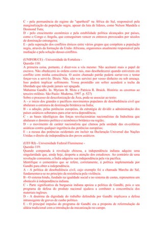 C - pela permanência do regime do "apartheid" na África do Sul, responsável pela 
marginalização da população negra, apesar da luta de líderes, como Nelson Mandela e 
Desmond Tutu; 
D - pelo crescimento econômico e pela estabilidade política alcançados por países, 
como o Congo e Angola, que conseguiram vencer os entraves provocados por séculos 
de dominação estrangeira; 
E - pela superação dos conflitos étnicos entre vários grupos que compõem a população 
negra, através da formação da União Africana, organismos atualmente responsável pela 
mediação e pela solução desses conflitos. 
(UNIFOR/CE) - Universidade de Fortaleza - 
Questão 118: 
A primeira coisa, portanto, é dizer-vos a vós mesmo: Não aceitarei mais o papel de 
escravo. Não obedecerei às ordens como tais, mas desobedecerei quando estiverem em 
conflito com minha consciência. O assim chamado patrão poderá surrar-vos e tentar 
forçar-vos a servi-lo. Direis: Não, não vos servirei por vosso dinheiro ou sob ameaça. 
Isso poderá implicar sofrimento. Vossa prontidão em sofrer acenderá a tocha da 
liberdade que não pode jamais ser apagada. 
Mahatma Gandhi. In. Myriam B. Mota e Patrícia R. Braick. História: as cavernas ao 
terceiro milênio. São Paulo: Moderna, 1997. p. 527) 
Sobre o processo de descolonização da Ásia, pode-se associar ao texto: 
A - o início dos grandes e pacíficos movimentos populares de desobediência civil que 
abalaram a estrutura de dominação britânica na Índia; 
B - a adoção, pelas potências européias, da estratégia de dividir a administração dos 
países asiáticos soberanos para criar nova dependência; 
C - as bases ideológicas das forças revolucionárias nacionalistas da Indochina que 
abalaram o domínio político e econômico britânico na região; 
D - o movimento de caráter nacionalista que clamou pela unidade das ex-colônias 
asiáticas contra qualquer ingerência das potências européias; 
E - a recusa das potências ocidentais em incluir na Declaração Universal das Nações 
Unidas o direito de independência dos povos asiáticos. 
(UFF/RJ) - Universidade Federal Fluminense - 
Questão 119: 
Quando comparada à revolução chinesa, a independência indiana adquire uma 
singularidade que, ainda hoje, desperta a atenção dos estudiosos. Ao contrário de uma 
revolução comunista, a Índia adquiriu sua independência pela via pacífica. 
Identifique o comentário que se refere, corretamente, à política implementada por 
Gandhi para obter a independência. 
A - A política de desobediência civil, cujo exemplo foi a chamada Marcha do Sal, 
fundamentava-se no princípio da resistência pela violência. 
B - O sistema hindu, fundado na igualdade social e no sistema de castas, representou um 
obstáculo à independência indiana. 
C - Parte significativa da burguesia indiana apoiou a política de Gandhi, pois o seu 
programa de defesa do produto nacional ajudava a combater a concorrência dos 
materiais ingleses. 
D - A doutrina da dignidade do trabalho defendida por Gandhi implicava a defesa 
intransigente de greves de cunho político. 
E - O principal impulso do programa de Gandhi era a proposta de reformulação da 
aldeia tradicional com a introdução da mecanização no campo. 
 