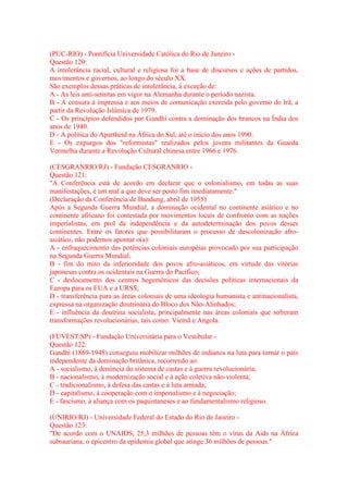 (PUC-RIO) - Pontifícia Universidade Católica do Rio de Janeiro - 
Questão 120: 
A intolerância racial, cultural e religiosa foi a base de discursos e ações de partidos, 
movimentos e governos, ao longo do século XX. 
São exemplos dessas práticas de intolerância, à exceção de: 
A - As leis anti-semitas em vigor na Alemanha durante o período nazista. 
B - A censura à imprensa e aos meios de comunicação exercida pelo governo do Irã, a 
partir da Revolução Islâmica de 1979. 
C - Os princípios defendidos por Gandhi contra a dominação dos brancos na Índia dos 
anos de 1940. 
D - A política do Apartheid na África do Sul, até o início dos anos 1990. 
E - Os expurgos dos "reformistas" realizados pelos jovens militantes da Guarda 
Vermelha durante a Revolução Cultural chinesa entre 1966 e 1976. 
(CESGRANRIO/RJ) - Fundação CESGRANRIO - 
Questão 121: 
"A Conferência está de acordo em declarar que o colonialismo, em todas as suas 
manifestações, é um mal a que deve ser posto fim imediatamente." 
(Declaração da Conferência de Bandung, abril de 1955) 
Após a Segunda Guerra Mundial, a dominação ocidental no continente asiático e no 
continente africano foi contestada por movimentos locais de confronto com as nações 
imperialistas, em prol da independência e da autodeterminação dos povos desses 
continentes. Entre os fatores que possibilitaram o processo de descolonização afro-asiático, 
não podemos apontar o(a): 
A - enfraquecimento das potências coloniais européias provocado por sua participação 
na Segunda Guerra Mundial; 
B - fim do mito da inferioridade dos povos afro-asiáticos, em virtude das vitórias 
japonesas contra os ocidentais na Guerra do Pacífico; 
C - deslocamento dos centros hegemônicos das decisões políticas internacionais da 
Europa para os EUA e a URSS; 
D - transferência para as áreas coloniais de uma ideologia humanista e antinacionalista, 
expressa na organização doutrinária do Bloco dos Não-Alinhados; 
E - influência da doutrina socialista, principalmente nas áreas coloniais que sofreram 
transformações revolucionárias, tais como: Vietnã e Angola. 
(FUVEST/SP) - Fundação Universitária para o Vestibular - 
Questão 122: 
Gandhi (1869-1948) conseguiu mobilizar milhões de indianos na luta para tornar o país 
independente da dominação britânica, recorrendo ao: 
A - socialismo, à denúncia do sistema de castas e à guerra revolucionária; 
B - nacionalismo, à modernização social e à ação coletiva não-violenta; 
C - tradicionalismo, à defesa das castas e à luta armada; 
D - capitalismo, à cooperação com o imperialismo e à negociação; 
E - fascismo, à aliança com os paquistaneses e ao fundamentalismo religioso. 
(UNIRIO/RJ) - Universidade Federal do Estado do Rio de Janeiro - 
Questão 123: 
"De acordo com o UNAIDS, 25,3 milhões de pessoas têm o vírus da Aids na África 
subsaariana, o epicentro da epidemia global que atinge 36 milhões de pessoas." 
 