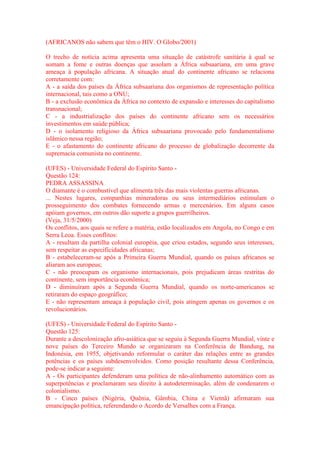 (AFRICANOS não sabem que têm o HIV. O Globo/2001) 
O trecho de notícia acima apresenta uma situação de catástrofe sanitária à qual se 
somam a fome e outras doenças que assolam a África subsaariana, em uma grave 
ameaça à população africana. A situação atual do continente africano se relaciona 
corretamente com: 
A - a saída dos países da África subsaariana dos organismos de representação política 
internacional, tais como a ONU; 
B - a exclusão econômica da África no contexto de expansão e interesses do capitalismo 
transnacional; 
C - a industrialização dos países do continente africano sem os necessários 
investimentos em saúde pública; 
D - o isolamento religioso da África subsaariana provocado pelo fundamentalismo 
islâmico nessa região; 
E - o afastamento do continente africano do processo de globalização decorrente da 
supremacia comunista no continente. 
(UFES) - Universidade Federal do Espírito Santo - 
Questão 124: 
PEDRA ASSASSINA 
O diamante é o combustível que alimenta três das mais violentas guerras africanas. 
... Nestes lugares, companhias mineradoras ou seus intermediários estimulam o 
prosseguimento dos combates fornecendo armas e mercenários. Em alguns casos 
apóiam governos, em outros dão suporte a grupos guerrilheiros. 
(Veja, 31/5/2000) 
Os conflitos, aos quais se refere a matéria, estão localizados em Angola, no Congo e em 
Serra Leoa. Esses conflitos: 
A - resultam da partilha colonial européia, que criou estados, segundo seus interesses, 
sem respeitar as especificidades africanas; 
B - estabeleceram-se após a Primeira Guerra Mundial, quando os países africanos se 
aliaram aos europeus; 
C - não preocupam os organismo internacionais, pois prejudicam áreas restritas do 
continente, sem importância econômica; 
D - diminuíram após a Segunda Guerra Mundial, quando os norte-americanos se 
retiraram do espaço geográfico; 
E - não representam ameaça à população civil, pois atingem apenas os governos e os 
revolucionários. 
(UFES) - Universidade Federal do Espírito Santo - 
Questão 125: 
Durante a descolonização afro-asiática que se seguiu à Segunda Guerra Mundial, vinte e 
nove países do Terceiro Mundo se organizaram na Conferência de Bandung, na 
Indonésia, em 1955, objetivando reformular o caráter das relações entre as grandes 
potências e os países subdesenvolvidos. Como posição resultante dessa Conferência, 
pode-se indicar a seguinte: 
A - Os participantes defenderam uma política de não-alinhamento automático com as 
superpotências e proclamaram seu direito à autodeterminação, além de condenarem o 
colonialismo. 
B - Cinco países (Nigéria, Quênia, Gâmbia, China e Vietnã) afirmaram sua 
emancipação política, referendando o Acordo de Versalhes com a França. 
 