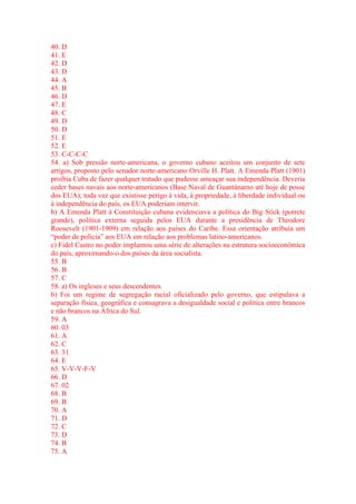 40. D 
41. E 
42. D 
43. D 
44. A 
45. B 
46. D 
47. E 
48. C 
49. D 
50. D 
51. E 
52. E 
53. C-C-C-C 
54. a) Sob pressão norte-americana, o governo cubano aceitou um conjunto de sete 
artigos, proposto pelo senador norte-americano Orville H. Platt. A Emenda Platt (1901) 
proibia Cuba de fazer qualquer tratado que pudesse ameaçar sua independência. Deveria 
ceder bases navais aos norte-americanos (Base Naval de Guantánamo até hoje de posse 
dos EUA); toda vez que existisse perigo à vida, à propriedade, à liberdade individual ou 
à independência do país, os EUA poderiam intervir. 
b) A Emenda Platt à Constituição cubana evidenciava a política do Big Stick (porrete 
grande), política externa seguida pelos EUA durante a presidência de Theodore 
Roosevelt (1901-1909) em relação aos países do Caribe. Essa orientação atribuía um 
“poder de polícia” aos EUA em relação aos problemas latino-americanos. 
c) Fidel Castro no poder implantou uma série de alterações na estrutura socioeconômica 
do país, aproximando-o dos países da área socialista. 
55. B 
56. B 
57. C 
58. a) Os ingleses e seus descendentes. 
b) Foi um regime de segregação racial oficializado pelo governo, que estipulava a 
separação física, geográfica e consagrava a desigualdade social e política entre brancos 
e não brancos na África do Sul. 
59. A 
60. 03 
61. A 
62. C 
63. 31 
64. E 
65. V-V-V-F-V 
66. D 
67. 02 
68. B 
69. B 
70. A 
71. D 
72. C 
73. D 
74. B 
75. A 
 