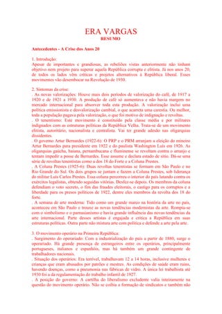 ERA VARGAS 
RESUMO 
Antecedentes - A Crise dos Anos 20 
1. Introdução: 
Apesar de importantes e grandiosas, as rebeliões vistas anteriormente não tinham 
objetivo nem projeto para superar aquela República corrupta e elitista. Já nos anos 20, 
de todos os lados vêm críticas e projetos alternativos à República liberal. Esses 
movimentos vão desembocar na Revolução de 1930. 
2. Sintomas da crise: 
. As novas valorizações: Houve mais dois períodos de valorização do café, de 1917 a 
1920 e de 1921 a 1930. A produção de café só aumentava e não havia margem no 
mercado internacional para absorver toda esta produção. A valorização inclui uma 
política emissionista e desvalorização cambial, o que acarreta uma carestia. Ou melhor, 
toda a população pagava pela valorização, o que foi motivo de indignação e revoltas. 
. O tenentismo: Este movimento é constituído pela classe média e por militares 
indignados com as estruturas políticas da República Velha. Trata-se de um movimento 
elitista, autoritário, nacionalista e centralista. Vai ter grande adesão nas oligarquias 
dissidentes. 
. O governo Artur Bernardes (1922-6): O PRP e o PRM arranjam a eleição do mineiro 
Artur Bernardes para presidente em 1922 e do paulista Washington Luís em 1926. As 
oligarquias gaúcha, baiana, pernambucana e fluminense se revoltam contra o arranjo e 
tentam impedir a posse de Bernardes. Esse assume e declara estado de sítio. Dá-se uma 
série de revoltas tenentistas como a dos 18 do Forte e a Coluna Prestes. 
. A Coluna Prestes (1925-6): Duas revoltas tenentistas se formam em São Paulo e no 
Rio Grande do Sul. Os dois grupos se juntam e fazem a Coluna Prestes, sob liderança 
do militar Luís Carlos Prestes. Essa coluna percorreu o interior do país lutando contra os 
exércitos legalistas, obtendo seguidas vitórias. Desfez-se depois. Os membros da coluna 
defendiam o voto secreto, o fim das fraudes eleitorais, o castigo para os corruptos e a 
liberdade para os presos políticos de 1922, dentre eles membros da revolta dos 18 do 
forte. 
. A semana de arte moderna: Tido como um grande marco na história da arte no país, 
aconteceu em São Paulo e trouxe as novas tendências modernistas da arte. Rompia-se 
com o simbolismo e o parnasianismo e havia grande influência das novas tendências da 
arte internacional. Parte desses artistas é engajada e critica a República em suas 
estruturas políticas. Outra parte não mistura arte com política e defende a arte pela arte. 
3. O movimento operário na Primeira República: 
. Surgimento do operariado: Com a industrialização do país a partir de 1880, surge o 
operariado. Há grande presença de estrangeiros entre os operários, principalmente 
portugueses, italianos e espanhóis, mas há também um grande contingente de 
trabalhadores nacionais. 
. Situação dos operários: Era terrível, trabalhavam 12 a 14 horas, inclusive mulheres e 
crianças que eram abusados por patrões e mestres. As condições de saúde eram ruins, 
havendo doenças, como a pneumonia nas fábricas de vidro. A única lei trabalhista até 
1930 foi a da regulamentação do trabalho infantil de 1927. 
. A posição do governo: A cartilha do liberalismo excludente valia inteiramente na 
questão do movimento operário. Não se coibia a formação de sindicatos e também não 
 