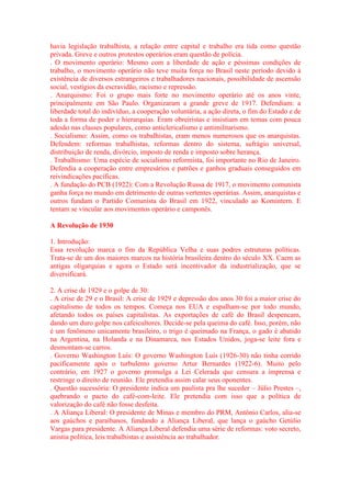 havia legislação trabalhista, a relação entre capital e trabalho era tida como questão 
privada. Greve e outros protestos operários eram questão de polícia. 
. O movimento operário: Mesmo com a liberdade de ação e péssimas condições de 
trabalho, o movimento operário não teve muita força no Brasil neste período devido à 
existência de diversos estrangeiros e trabalhadores nacionais, possibilidade de ascensão 
social, vestígios da escravidão, racismo e repressão. 
. Anarquismo: Foi o grupo mais forte no movimento operário até os anos vinte, 
principalmente em São Paulo. Organizaram a grande greve de 1917. Defendiam: a 
liberdade total do indivíduo, a cooperação voluntária, a ação direta, o fim do Estado e de 
toda a forma de poder e hierarquias. Eram obreiristas e insistiam em temas com pouca 
adesão nas classes populares, como anticlericalismo e antimilitarismo. 
. Socialismo: Assim, como os trabalhistas, eram menos numerosos que os anarquistas. 
Defendem: reformas trabalhistas, reformas dentro do sistema, sufrágio universal, 
distribuição de renda, divórcio, imposto de renda e imposto sobre herança. 
. Trabalhismo: Uma espécie de socialismo reformista, foi importante no Rio de Janeiro. 
Defendia a cooperação entre empresários e patrões e ganhos graduais conseguidos em 
reivindicações pacíficas. 
. A fundação do PCB (1922): Com a Revolução Russa de 1917, o movimento comunista 
ganha força no mundo em detrimento de outras vertentes operárias. Assim, anarquistas e 
outros fundam o Partido Comunista do Brasil em 1922, vinculado ao Komintern. E 
tentam se vincular aos movimentos operário e camponês. 
A Revolução de 1930 
1. Introdução: 
Essa revolução marca o fim da República Velha e suas podres estruturas políticas. 
Trata-se de um dos maiores marcos na história brasileira dentro do século XX. Caem as 
antigas oligarquias e agora o Estado será incentivador da industrialização, que se 
diversificará. 
2. A crise de 1929 e o golpe de 30: 
. A crise de 29 e o Brasil: A crise de 1929 e depressão dos anos 30 foi a maior crise do 
capitalismo de todos os tempos. Começa nos EUA e espalham-se por todo mundo, 
afetando todos os países capitalistas. As exportações de café do Brasil despencam, 
dando um duro golpe nos cafeicultores. Decide-se pela queima do café. Isso, porém, não 
é um fenômeno unicamente brasileiro, o trigo é queimado na França, o gado é abatido 
na Argentina, na Holanda e na Dinamarca, nos Estados Unidos, joga-se leite fora e 
desmontam-se carros. 
. Governo Washington Luís: O governo Washington Luís (1926-30) não tinha corrido 
pacificamente após o turbulento governo Artur Bernardes (1922-6). Muito pelo 
contrário, em 1927 o governo promulga a Lei Celerada que censura a imprensa e 
restringe o direito de reunião. Ele pretendia assim calar seus oponentes. 
. Questão sucessória: O presidente indica um paulista pra lhe suceder – Júlio Prestes –, 
quebrando o pacto do café-com-leite. Ele pretendia com isso que a política de 
valorização do café não fosse desfeita. 
. A Aliança Liberal: O presidente de Minas e membro do PRM, Antônio Carlos, alia-se 
aos gaúchos e paraibanos, fundando a Aliança Liberal, que lança o gaúcho Getúlio 
Vargas para presidente. A Aliança Liberal defendia uma série de reformas: voto secreto, 
anistia política, leis trabalhistas e assistência ao trabalhador. 
 
