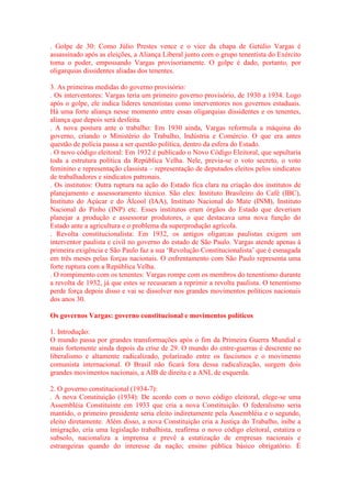 . Golpe de 30: Como Júlio Prestes vence e o vice da chapa de Getúlio Vargas é 
assassinado após as eleições, a Aliança Liberal junto com o grupo tenentista do Exército 
toma o poder, empossando Vargas provisoriamente. O golpe é dado, portanto, por 
oligarquias dissidentes aliadas dos tenentes. 
3. As primeiras medidas do governo provisório: 
. Os interventores: Vargas teria um primeiro governo provisório, de 1930 a 1934. Logo 
após o golpe, ele indica líderes tenentistas como interventores nos governos estaduais. 
Há uma forte aliança nesse momento entre essas oligarquias dissidentes e os tenentes, 
aliança que depois será desfeita. 
. A nova postura ante o trabalho: Em 1930 ainda, Vargas reformula a máquina do 
governo, criando o Ministério do Trabalho, Indústria e Comércio. O que era antes 
questão de polícia passa a ser questão política, dentro da esfera do Estado. 
. O novo código eleitoral: Em 1932 é publicado o Novo Código Eleitoral, que sepultaria 
toda a estrutura política da República Velha. Nele, previa-se o voto secreto, o voto 
feminino e representação classista – representação de deputados eleitos pelos sindicatos 
de trabalhadores e sindicatos patronais. 
. Os institutos: Outra ruptura na ação do Estado fica clara na criação dos institutos de 
planejamento e assessoramento técnico. São eles: Instituto Brasileiro do Café (IBC), 
Instituto do Açúcar e do Álcool (IAA), Instituto Nacional do Mate (INM), Instituto 
Nacional do Pinho (INP) etc. Esses institutos eram órgãos do Estado que deveriam 
planejar a produção e assessorar produtores, o que destacava uma nova função do 
Estado ante a agricultura e o problema da superprodução agrícola. 
. Revolta constitucionalista: Em 1932, os antigos oligarcas paulistas exigem um 
interventor paulista e civil no governo do estado de São Paulo. Vargas atende apenas à 
primeira exigência e São Paulo faz a sua ‘Revolução Constitucionalista’ que é esmagada 
em três meses pelas forças nacionais. O enfrentamento com São Paulo representa uma 
forte ruptura com a República Velha. 
. O rompimento com os tenentes: Vargas rompe com os membros do tenentismo durante 
a revolta de 1932, já que estes se recusaram a reprimir a revolta paulista. O tenentismo 
perde força depois disso e vai se dissolver nos grandes movimentos políticos nacionais 
dos anos 30. 
Os governos Vargas: governo constitucional e movimentos políticos 
1. Introdução: 
O mundo passa por grandes transformações após o fim da Primeira Guerra Mundial e 
mais fortemente ainda depois da crise de 29. O mundo do entre-guerras é descrente no 
liberalismo e altamente radicalizado, polarizado entre os fascismos e o movimento 
comunista internacional. O Brasil não ficará fora dessa radicalização, surgem dois 
grandes movimentos nacionais, a AIB de direita e a ANL de esquerda. 
2. O governo constitucional (1934-7): 
. A nova Constituição (1934): De acordo com o novo código eleitoral, elege-se uma 
Assembléia Constituinte em 1933 que cria a nova Constituição. O federalismo seria 
mantido, o primeiro presidente seria eleito indiretamente pela Assembléia e o segundo, 
eleito diretamente. Além disso, a nova Constituição cria a Justiça do Trabalho, inibe a 
imigração, cria uma legislação trabalhista, reafirma o novo código eleitoral, estatiza o 
subsolo, nacionaliza a imprensa e prevê a estatização de empresas nacionais e 
estrangeiras quando do interesse da nação; ensino pública básico obrigatório. É 
 