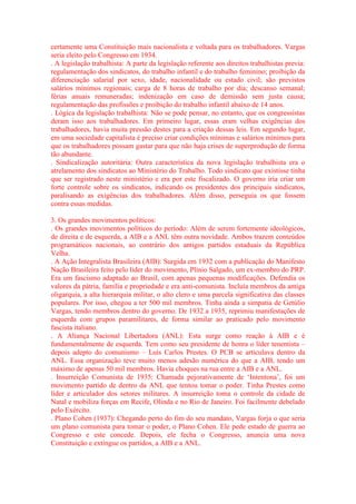 certamente uma Constituição mais nacionalista e voltada para os trabalhadores. Vargas 
seria eleito pelo Congresso em 1934. 
. A legislação trabalhista: A parte da legislação referente aos direitos trabalhistas previa: 
regulamentação dos sindicatos, do trabalho infantil e do trabalho feminino; proibição da 
diferenciação salarial por sexo, idade, nacionalidade ou estado civil; são previstos 
salários mínimos regionais; carga de 8 horas de trabalho por dia; descanso semanal; 
férias anuais remuneradas; indenização em caso de demissão sem justa causa; 
regulamentação das profissões e proibição do trabalho infantil abaixo de 14 anos. 
. Lógica da legislação trabalhista: Não se pode pensar, no entanto, que os congressistas 
deram isso aos trabalhadores. Em primeiro lugar, essas eram velhas exigências dos 
trabalhadores, havia muita pressão destes para a criação dessas leis. Em segundo lugar, 
em uma sociedade capitalista é preciso criar condições mínimas e salários mínimos para 
que os trabalhadores possam gastar para que não haja crises de superprodução de forma 
tão abundante. 
. Sindicalização autoritária: Outra característica da nova legislação trabalhista era o 
atrelamento dos sindicatos ao Ministério do Trabalho. Todo sindicato que existisse tinha 
que ser registrado neste ministério e era por este fiscalizado. O governo iria criar um 
forte controle sobre os sindicatos, indicando os presidentes dos principais sindicatos, 
paralisando as exigências dos trabalhadores. Além disso, perseguia os que fossem 
contra essas medidas. 
3. Os grandes movimentos políticos: 
. Os grandes movimentos políticos do período: Além de serem fortemente ideológicos, 
de direita e de esquerda, a AIB e a ANL têm outra novidade. Ambos trazem conteúdos 
programáticos nacionais, ao contrário dos antigos partidos estaduais da República 
Velha. 
. A Ação Integralista Brasileira (AIB): Surgida em 1932 com a publicação do Manifesto 
Nação Brasileira feito pelo líder do movimento, Plínio Salgado, um ex-membro do PRP. 
Era um fascismo adaptado ao Brasil, com apenas pequenas modificações. Defendia os 
valores da pátria, família e propriedade e era anti-comunista. Incluía membros da antiga 
oligarquia, a alta hierarquia militar, o alto clero e uma parcela significativa das classes 
populares. Por isso, chegou a ter 500 mil membros. Tinha ainda a simpatia de Getúlio 
Vargas, tendo membros dentro do governo. De 1932 a 1935, reprimiu manifestações de 
esquerda com grupos paramilitares, de forma similar ao praticado pelo movimento 
fascista italiano. 
. A Aliança Nacional Libertadora (ANL): Esta surge como reação à AIB e é 
fundamentalmente de esquerda. Tem como seu presidente de honra o líder tenentista – 
depois adepto do comunismo – Luís Carlos Prestes. O PCB se articulava dentro da 
ANL. Essa organização teve muito menos adesão numérica do que a AIB, tendo um 
máximo de apenas 50 mil membros. Havia choques na rua entre a AIB e a ANL. 
. Insurreição Comunista de 1935: Chamada pejorativamente de ‘Intentona’, foi um 
movimento partido de dentro da ANL que tentou tomar o poder. Tinha Prestes como 
líder e articulador dos setores militares. A insurreição toma o controle da cidade de 
Natal e mobiliza forças em Recife, Olinda e no Rio de Janeiro. Foi facilmente debelado 
pelo Exército. 
. Plano Cohen (1937): Chegando perto do fim do seu mandato, Vargas forja o que seria 
um plano comunista para tomar o poder, o Plano Cohen. Ele pede estado de guerra ao 
Congresso e este concede. Depois, ele fecha o Congresso, anuncia uma nova 
Constituição e extingue os partidos, a AIB e a ANL. 
 