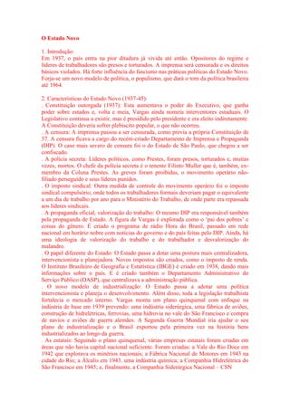 O Estado Novo 
1. Introdução: 
Em 1937, o país entra na pior ditadura já vivida até então. Opositores do regime e 
líderes de trabalhadores são presos e torturados. A imprensa será censurada e os direitos 
básicos violados. Há forte influência do fascismo nas práticas políticas do Estado Novo. 
Forja-se um novo modelo de política, o populismo, que dará o tom da política brasileira 
até 1964. 
2. Características do Estado Novo (1937-45): 
. Constituição outorgada (1937): Esta aumentava o poder do Executivo, que ganha 
poder sobre estados e, volta e meia, Vargas ainda nomeia interventores estaduais. O 
Legislativo continua a existir, mas é presidido pelo presidente e era eleito indiretamente. 
A Constituição deveria sofrer plebiscito popular, o que não ocorreu. 
. A censura: A imprensa passou a ser censurada, como previa a própria Constituição de 
37. A censura ficava a cargo do recém-criado Departamento de Imprensa e Propaganda 
(DIP). O caso mais severo de censura foi o do Estado de São Paulo, que chegou a ser 
confiscado. 
. A polícia secreta: Líderes políticos, como Prestes, foram presos, torturados e, muitas 
vezes, mortos. O chefe da polícia secreta é o tenente Filinto Muller que é, também, ex-membro 
da Coluna Prestes. As greves foram proibidas, o movimento operário não-filiado 
perseguido e seus líderes punidos. 
. O imposto sindical: Outra medida de controle do movimento operário foi o imposto 
sindical compulsório, onde todos os trabalhadores formais deveriam pagar o equivalente 
a um dia de trabalho por ano para o Ministério do Trabalho, de onde parte era repassada 
aos líderes sindicais. 
. A propaganda oficial, valorização do trabalho: O mesmo DIP era responsável também 
pela propaganda de Estado. A figura de Vargas é explorada como o ‘pai dos pobres’ e 
coisas do gênero. É criado o programa de rádio Hora do Brasil, passado em rede 
nacional em horário nobre com notícias do governo e do país feitas pelo DIP. Ainda, há 
uma ideologia de valorização do trabalho e do trabalhador e desvalorização do 
malandro. 
. O papel diferente do Estado: O Estado passa a dotar uma postura mais centralizadora, 
intervencionista e planejadora. Novos impostos são criados, como o imposto de renda. 
O Instituto Brasileiro de Geografia e Estatística (IBGE) é criado em 1938, dando mais 
informações sobre o país. E é criado também o Departamento Administrativo do 
Serviço Público (DASP), que centralizava a administração pública. 
. O novo modelo de industrialização: O Estado passa a adotar uma política 
intervencionista e planeja o desenvolvimento. Além disso, toda a legislação trabalhista 
fortalecia o mercado interno. Vargas monta um plano quinquenal com enfoque na 
indústria de base em 1939 prevendo: uma indústria siderúrgica, uma fábrica de aviões, 
construção de hidrelétricas, ferrovias, uma hidrovia no vale do São Francisco e compra 
de navios e aviões de guerra alemães. A Segunda Guerra Mundial iria ajudar o seu 
plano de industrialização e o Brasil exportou pela primeira vez na história bens 
industrializados ao longo da guerra. 
. As estatais: Seguindo o plano quinquenal, várias empresas estatais foram criadas em 
áreas que não havia capital nacional suficiente. Foram criadas: a Vale do Rio Doce em 
1942 que explorava os minérios nacionais; a Fábrica Nacional de Motores em 1943 na 
cidade do Rio; a Álcalis em 1943, uma indústria química; a Companhia Hidrelétrica do 
São Francisco em 1945; e, finalmente, a Companhia Siderúrgica Nacional – CSN 
 
