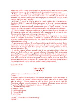 adotar uma política externa mais independente, sofrendo retaliações do presidente norte-americano, 
Esienhower. Este rompe o acordo de desenvolvimento com o Brasil. 
. A aliança com os trabalhadores: Vargas pretendia reforçar a aliança populista com os 
trabalhadores, prevendo novas concessões sociais. Foi nomeado para ministro do 
Trabalho João Goulart, que chegou a criar um projeto de aumento de 100% do salário 
mínimo, não aceito pelo Congresso. 
. O BNDE: É criado no governo Vargas o Banco Nacional de Desenvolvimento 
Econômico (BNDE) – que depois foi acrescido de um ‘s’ de social e passou a se chamar 
BNDES. Este passou a ser, a partir de então, um dos principais mecanismos de 
investimento e desenvolvimento, principalmente para o capital nacional. Ele usa 
recursos da União e de impostos trabalhistas e empresta para projetos de investimento. 
. A Petrobrás: O ápice do projeto nacionalista de Vargas foi a criação da Petrobrás em 
1953, empresa estatal que teria o monopólio sobre a exploração do petróleo no país. 
Esse monopólio só deixou de existir no primeiro governo FHC. 
. O projeto inconcluso da Eletrobrás: Vargas criara ainda um projeto de uma ampla 
estatal, a Eletrobrás, que seguiria o exemplo da Petrobrás, unificando o sistema de 
geração e distribuição de energia no país. Não chegou a ficar pronto, mas a empresa foi 
criada na ditadura militar. 
. A oposição ao nacionalismo: Há uma forte oposição ao projeto de Vargas, tanto dentro 
como fora do país. Essa oposição conservadora é, muitas vezes, ligada ao capital 
internacional. A principal figura dessa oposição era Carlos Lacerda, jornalista do Rio de 
Janeiro, membro da UDN. 
. O suicídio: Lacerda sofre um atentado perto de sua casa, morrendo um militar que 
estava com ele. Descobre-se que o atentado tinha sido forjado pelo chefe da segurança 
pessoal de Vargas, o que leva ao pedido de renúncia de Getúlio. Havia ainda denúncias 
de corrupção no governo. Membros da alta cúpula militar exigem a renúncia de Vargas. 
Este, então, suicida-se, causando um grande alvoroço popular na cidade do Rio de 
Janeiro. O jornal Tribuna da Imprensa de Carlos Lacerda foi apedrejado pela população 
revoltosa e o mesmo Lacerda teve que fugir da cidade temporariamente. 
Comunitário.Vetor 
ERA VARGAS 
QUESTÕES 
(UESPI) - Universidade Estadual do Piauí - 
Questão 1: 
A primeira emissora de rádio do Piauí foi, segundo o historiador Alcides Nascimento, a 
Rádio Educadora de Parnaíba, inaugurada na década de 1940, cerca de dezoito anos 
após ter surgido a primeira estação de rádio do Brasil. Como se sabe, o rádio foi 
fortemente utilizado como instrumento de propaganda política por alguns governos 
“populistas” no Brasil, entre os quais se destaca o do presidente: 
A - Humberto Castelo Branco. 
B - Getúlio Vargas. 
C - Prudente de Morais. 
D - Ernesto Geisel. 
E - José Sarney. 
(UEAP) - Universidade do Estado do Amapá - 
Questão 2: 
 