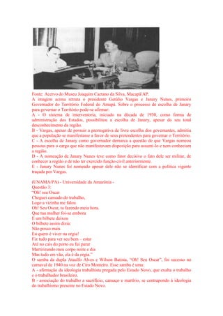 Fonte: Acervo do Museu Joaquim Caetano da Silva, Macapá/AP. 
A imagem acima retrata o presidente Getúlio Vargas e Janary Nunes, primeiro 
Governador do Território Federal do Amapá. Sobre o processo de escolha de Janary 
para governar o Território pode-se afirmar: 
A - O sistema de interventoria, iniciado na década de 1930, como forma de 
administração dos Estados, possibilitou a escolha de Janary, apesar do seu total 
desconhecimento da região. 
B - Vargas, apesar de possuir a prerrogativa de livre escolha dos governantes, admitiu 
que a população se manifestasse a favor de seus pretendentes para governar o Território. 
C - A escolha de Janary como governador demarca a questão de que Vargas nomeou 
pessoas para o cargo que não manifestavam disposição para assumi-lo e nem conheciam 
a região. 
D - A nomeação de Janary Nunes teve como fator decisivo o fato dele ser militar, de 
conhecer a região e de não ter exercido função civil anteriormente. 
E - Janary Nunes foi nomeado apesar dele não se identificar com a política vigente 
traçada por Vargas. 
(UNAMA/PA) - Universidade da Amazônia - 
Questão 3: 
“Oh! seu Oscar 
Cheguei cansado do trabalho, 
Logo a vizinha me falou 
Oh! Seu Oscar, ta fazendo meia hora. 
Que tua mulher foi-se embora 
E um bilhete deixou 
O bilhete assim dizia: 
Não posso mais 
Eu quero é viver na orgia! 
Fiz tudo para ver seu bem – estar 
Até no cais do porto eu fui parar 
Martirizando meu corpo noite e dia 
Mas tudo em vão, ela é da orgia.” 
O samba da dupla Ataulfo Alves e Wilson Batista, “Oh! Seu Oscar”, foi sucesso no 
carnaval de 1940 na voz de Ciro Monteiro. Esse samba é uma: 
A - afirmação da ideologia trabalhista pregada pelo Estado Novo, que exalta o trabalho 
e o trabalhador brasileiro. 
B - associação do trabalho a sacrifício, cansaço e martírio, se contrapondo à ideologia 
do trabalhismo presente no Estado Novo. 
 