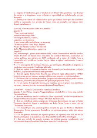 C - negação à vida boêmia, pois a “mulher de seu Oscar” não aguentou a vida de orgia 
do marido e o abandonou, o que reforçava a necessidade do trabalho pelo governo 
Varguista. 
D - exaltação à vida de um trabalhador do porto que trabalha muito para dar conforto à 
mulher e é destacado pelo governo de Vargas como um exemplo a ser seguido pelos 
demais trabalhadores. 
(UFAM) - Universidade Federal do Amazonas - 
Questão 4: 
“Este é tempo de partido, 
tempo de homens partidos. 
Em vão percorremos volumes, 
viajamos e nos colorimos. 
A hora pressentida esmigalha-se em pó na rua. 
Os homens pedem carne. Fogo. Sapatos. 
As leis não bastam. Os lírios não nascem 
da lei. Meu nome é tumulto, e escreve-se 
na pedra”. 
Em “Nosso tempo”, poema publicado em 1945, Carlos Drummond de Andrade revela o 
estado de ânimo da parcela mais consciente da sociedade brasileira, recém-saída do 
regime político, que iniciara em 1937, conhecido sob o nome de Estado Novo e 
comandado pelo presidente Getúlio Vargas. Sobre o regime estadonovista, é correto 
afirmar que: 
A - Foi um regime de inspiração fascista, que restringiu a liberdade de imprensa e 
suprimiu a autonomia dos Estados da federação. 
B - Foi um regime de inspiração fascista, que desenvolveu o sentimento de exaltação 
patriótica, cujo estímulo vinha da ideologia liberal. 
C - Foi um regime de inspiração fascista, cujo principal órgão administrativo (DASP) 
controlava não apenas todos os serviços públicos, mas também as centrais sindicais. 
D - Foi um regime de inspiração fascista, que proporcionou uma política protecionista e 
nacionalista, atraindo os investimentos dos grandes proprietários rurais. 
E - Foi um regime de inspiração fascista, que recebeu o apoio de grupos civis e militares 
nacionais e estrangeiros para a manutenção das políticas liberais. 
(UNIR/RO) - Fundação Universidade Federal de Rondônia - 
Questão 5: Em 1937, o Governo Vargas implantou o Estado Novo. Sobre esse período, 
é correto afirmar: 
A - Foi um período de intenso combate ao crime organizado, no qual as quadrilhas de 
tráfico internacional de armas e drogas estiveram desarticuladas. 
B - Foi um período de intenso avanço das liberdades democráticas, no qual o Partido 
Comunista Brasileiro lançou a candidatura de Luis Carlos Prestes a uma vaga na 
Câmara dos Deputados. 
C - Foi marcado por uma ditadura política violenta na qual os direitos e liberdades 
democráticos foram severamente limitados e os opositores presos, tendo sido alguns 
deportados. 
D - Foi um período marcado por rigorosa política de segurança nas ruas do Rio de 
Janeiro, protegendo os cidadãos da ação de assaltantes e inibindo a prostituição. 
E - Foi um período de grandes avanços na política externa, notadamente pelo 
estreitamento de relações entre o Brasil e os países do Leste Europeu. 
 