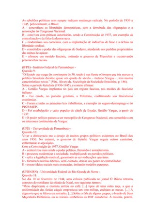 As rebeliões políticas nem sempre indicam mudanças radicais. No período de 1930 a 
1945, politicamente, o Brasil: 
A - concretizou as liberdades democráticas, com a derrubada das oligarquias e a 
renovação do Congresso Nacional. 
B - conviveu com práticas autoritárias, sendo a Constituição de 1937, um exemplo da 
centralização e da falta da democracia. 
C - modernizou sua economia, com a implantação de indústrias de base e a defesa da 
liberdade sindical. 
D - consolidou o poder das oligarquias do Sudeste, atendendo aos pedidos proprietários 
das usinas de açúcar. 
E - afirmou um modelo fascista, imitando o governo de Mussolini e incentivando 
preconceitos raciais. 
(IFPE) - Instituto Federal de Pernambuco - 
Questão 9: 
“O Estado que surge do movimento de 30, tendo à sua frente o homem que iria marcar a 
política brasileira durante quase um quarto de século – Getúlio Vargas –, tem muitas 
características novas.” (Vita, Álvaro de. Sociologia da Sociedade Brasileira, p. 186). 
Sobre o período Getulista (1930-1945), é correto afirmar: 
A - Getúlio Vargas implantou no país um regime fascista, nos moldes do fascismo 
italiano. 
B - Foi criada, no período getulista, a Petrobrás, confirmando seu liberalismo 
econômico. 
C - Foram criadas as primeiras leis trabalhistas, a exemplo do seguro-desemprego e do 
PIS/PASEP. 
D - Foi estabelecido o culto popular do chefe de Estado, Getúlio Vargas, a partir de 
1937. 
E - O poder político passou a ser monopólio do Congresso Nacional, em comunhão com 
os interesses continuístas de Vargas. 
(UPE) - Universidade de Pernambuco - 
Questão 10: 
Viver a democracia era o desejo de muitos grupos políticos existentes no Brasil dos 
anos 1930. No entanto, o governo de Getúlio Vargas seguia outros caminhos, 
enfrentando as oposições. 
Com a Constituição de 1937, Getúlio Vargas 
A - centralizou mais ainda o poder político, firmando o autoritarismo. 
B - procurou modernizar a sociedade, multiplicando os partidos políticos. 
C - refez a legislação sindical, garantindo as reivindicações operárias. 
D - fortaleceu normas liberais, sem, contudo, deixar seu poder de centralizador. 
E - trouxe ideias sociais mais avançadas, imitando modelos europeus. 
(UFRN/RN) - Universidade Federal do Rio Grande do Norte - 
Questão 11: 
No dia 10 de fevereiro de 1944, uma crônica publicada no jornal O Diário retratou 
aspectos do cotidiano da cidade de Natal, nos seguintes termos: 
“Meio displicente o cronista entrou no café. [...] tipos de uma outra raça, a que a 
uniformidade das fardas cáquis emprestava um tom militar, enchiam as mesas. [...] A 
algaravia que se falava era estranha. [...] Sobre a fala de alguns quepes, o brasão de Suas 
Majestades Britânicas, ou as iniciais simbólicas da RAF canadense. A maioria, porém, 
 