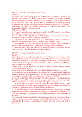 (FGV/SP) - Fundação Getúlio Vargas - São Paulo - 
Questão 13: 
Havia uma certa combinação [...] de que, ao Manifesto dos mineiros, se seguiria um 
manifesto dos baianos, no mesmo sentido. Havia contatos com alguns elementos 
baianos, professores de direito, antigos deputados estaduais e federais, sobretudo mais 
moços, como Luís Viana Filho e Aliomar Baleeiro. Mas diante da represália do governo 
ao Manifesto dos mineiros, os baianos acharam que não valeria a pena sacrifício inútil. 
[Depoimento de Dario de Almeida Magalhães in Valentina da Rocha Lima 
(coordenação), Getúlio – uma história oral] 
O Manifesto dos Mineiros 
A - circulou clandestinamente a partir de novembro de 1935, em apoio aos militares 
desencadeadores da chamada Intentona Comunista. 
B - foi escrito em 1935 e publicado em 1937, defendia uma presença mais forte do 
estado na atividade econômica e nos planos estratégicos. 
C - foi publicado em 1939, contou com apoio de lideranças sindicais reformistas e 
defendia a imediata entrada do Brasil na guerra ao lado das forças aliadas. 
D - foi elaborado em 1941, por alguns interventores estaduais, como Adhemar de 
Barros, de São Paulo, e defendia a convocação de uma assembleia constituinte. 
E - foi construído e publicado no contexto do envolvimento do Brasil na Segunda 
Guerra, em 1943, e defendia a redemocratização do Brasil. 
(FGV/SP) - Fundação Getúlio Vargas - São Paulo - 
Questão 14: 
“A revolta paulista, chamada Revolução Constitucionalista, durou três meses e foi a 
mais importante guerra civil brasileira do século XX(...) Sua causa era praticamente 
inatacável: a restauração da legalidade, do governo constitucional. Mas seu espírito era 
conservador: buscava-se parar o carro das reformas e deter o tenentismo, restabelecer o 
controle federal pelos estados.” 
CARVALHO, J.M. de, Cidadania no Brasil: o longo caminho. Rio de Janeiro: 
Civilização Brasileira, p. 100. 
A respeito da situação política brasileira no início da década de 30, é correto afirmar: 
A - A maior parte da oligarquia paulista havia aderido à Revolução dirigida por Getúlio 
Vargas ansiando por uma modernização no país que envolvesse uma reforma eleitoral, a 
centralização política federal e o reconhecimento dos direitos trabalhistas. 
B - Apesar de derrotada militarmente, a revolta acabou levando à convocação de uma 
Assembleia Nacional Constituinte com novas regras eleitorais, como o voto secreto que 
dificultava a ocorrência de fraudes e o direito de voto para as mulheres. 
C - A maior parte da oligarquia paulista acabou por articular-se com Luís Carlos 
Prestes, ex-dirigente da coluna Prestes-Miguel Costa, que havia aderido ao comunismo 
e tornara-se a principal liderança política do Partido Comunista. 
D - Os paulistas defendiam um amplo programa nacionalista e procuravam garantir o 
retorno da normalidade democrática quebrada com o movimento revolucionário de 
1930, que representava os interesses dos setores oligárquicos dos diversos estados da 
federação. 
E - A revolução Constitucionalista foi inicialmente uma revolta da oligarquia paulista e 
sofreu, posteriormente, um processo de radicalização política que levaria à 
intensificação de greves e manifestações populares em todo o país, em prol da 
democracia. 
 
