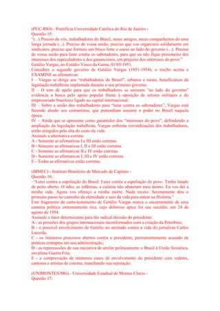 (PUC-RIO) - Pontifícia Universidade Católica do Rio de Janeiro - 
Questão 15: 
“(...) Preciso de vós, trabalhadores do Brasil, meus amigos, meus companheiros de uma 
longa jornada (...). Preciso de vossa união; preciso que vos organizeis solidamente em 
sindicatos, preciso que formeis um bloco forte e coeso ao lado do governo (...). Preciso 
de vossa união para lutar contra os sabotadores, para que eu não fique prisioneiro dos 
interesses dos especuladores e dos gananciosos, em prejuízo dos interesses do povo.” 
Getúlio Vargas, no Estádio Vasco da Gama, 01/05/1951. 
Considere o segundo governo de Getúlio Vargas (1951-1954), o trecho acima e 
EXAMINE as afirmativas: 
I – Vargas se dirige aos “trabalhadores do Brasil”, urbanos e rurais, beneficiários da 
legislação trabalhista implantada durante o seu primeiro governo. 
II – O tom de apelo para que os trabalhadores se unissem “ao lado do governo” 
evidencia a busca pelo apoio popular frente à oposição de setores militares e do 
empresariado brasileiro ligado ao capital internacional. 
III – Sobre a união dos trabalhadores para “lutar contra os sabotadores”, Vargas está 
fazendo alusão aos comunistas, que pretendiam assumir o poder no Brasil naquela 
época. 
IV – Ainda que se apresente como garantidor dos “interesses do povo”, defendendo a 
ampliação da legislação trabalhista, Vargas enfrenta reivindicações dos trabalhadores, 
então atingidos pela alta do custo de vida. 
Assinale a alternativa correta: 
A - Somente as afirmativas I e III estão corretas. 
B - Somente as afirmativas I, II e III estão corretas. 
C - Somente as afirmativas II e IV estão corretas. 
D - Somente as afirmativas I, III e IV estão corretas. 
E - Todas as afirmativas estão corretas. 
(IBMEC) - Instituto Brasileiro de Mercado de Capitais - 
Questão 16: 
–“Lutei contra a espoliação do Brasil. Lutei contra a espoliação do povo. Tenho lutado 
de peito aberto. O ódio, as infâmias, a calúnia não abateram meu ânimo. Eu vos dei a 
minha vida. Agora vos ofereço a minha morte. Nada receio. Serenamente dou o 
primeiro passo no caminho da eternidade e saio da vida para entrar na História." 
Este fragmento da carta-testamento de Getúlio Vargas marca o encerramento de uma 
carreira política extremamente rica, cujo doloroso ápice foi seu suicídio, em 24 de 
agosto de 1954. 
Assinale o fator determinante para tão radical decisão do presidente: 
A - as pressões dos grupos internacionais inconformados com a criação da Petrobras; 
B - o possível envolvimento de Getúlio no atentado contra a vida do jornalista Carlos 
Lacerda; 
C - os inúmeros processos abertos contra o presidente, permanentemente acusado de 
práticas corruptas em sua administração; 
D - as repercussões de sua iniciativa de atrelar politicamente o Brasil à União Soviética, 
em plena Guerra Fria; 
E - a comprovação de inúmeros casos de envolvimento do presidente com vedetes, 
cantoras e artistas de cinema, manchando sua reputação. 
(UNIMONTES/MG) - Universidade Estadual de Montes Claros - 
Questão 17: 
 