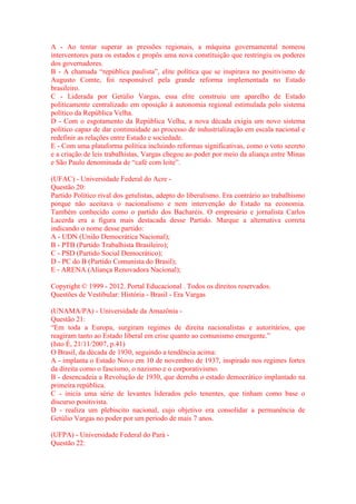 A - Ao tentar superar as pressões regionais, a máquina governamental nomeou 
interventores para os estados e propôs uma nova constituição que restringiu os poderes 
dos governadores. 
B - A chamada “república paulista”, elite política que se inspirava no positivismo de 
Augusto Comte, foi responsável pela grande reforma implementada no Estado 
brasileiro. 
C - Liderada por Getúlio Vargas, essa elite construiu um aparelho de Estado 
politicamente centralizado em oposição à autonomia regional estimulada pelo sistema 
político da República Velha. 
D - Com o esgotamento da República Velha, a nova década exigia um novo sistema 
político capaz de dar continuidade ao processo de industrialização em escala nacional e 
redefinir as relações entre Estado e sociedade. 
E - Com uma plataforma política incluindo reformas significativas, como o voto secreto 
e a criação de leis trabalhistas, Vargas chegou ao poder por meio da aliança entre Minas 
e São Paulo denominada de “café com leite”. 
(UFAC) - Universidade Federal do Acre - 
Questão 20: 
Partido Político rival dos getulistas, adepto do liberalismo. Era contrário ao trabalhismo 
porque não aceitava o nacionalismo e nem intervenção do Estado na economia. 
Também conhecido como o partido dos Bacharéis. O empresário e jornalista Carlos 
Lacerda era a figura mais destacada desse Partido. Marque a alternativa correta 
indicando o nome desse partido: 
A - UDN (União Democrática Nacional); 
B - PTB (Partido Trabalhista Brasileiro); 
C - PSD (Partido Social Democrático); 
D - PC do B (Partido Comunista do Brasil); 
E - ARENA (Aliança Renovadora Nacional); 
Copyright © 1999 - 2012. Portal Educacional . Todos os direitos reservados. 
Questões de Vestibular: História - Brasil - Era Vargas 
(UNAMA/PA) - Universidade da Amazônia - 
Questão 21: 
“Em toda a Europa, surgiram regimes de direita nacionalistas e autoritários, que 
reagiram tanto ao Estado liberal em crise quanto ao comunismo emergente.” 
(Isto É, 21/11/2007, p.41) 
O Brasil, da década de 1930, seguindo a tendência acima: 
A - implanta o Estado Novo em 10 de novembro de 1937, inspirado nos regimes fortes 
da direita como o fascismo, o nazismo e o corporativismo. 
B - desencadeia a Revolução de 1930, que derruba o estado democrático implantado na 
primeira república. 
C - inicia uma série de levantes liderados pelo tenentes, que tinham como base o 
discurso positivista. 
D - realiza um plebiscito nacional, cujo objetivo era consolidar a permanência de 
Getúlio Vargas no poder por um período de mais 7 anos. 
(UFPA) - Universidade Federal do Pará - 
Questão 22: 
 