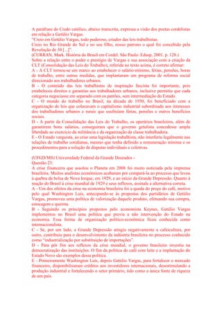 A paráfrase do Credo católico, abaixo transcrita, expressa a visão dos poetas cordelistas 
em relação a Getúlio Vargas. 
“Creio em Getúlio Vargas, todo poderoso, criador das leis trabalhistas. 
Creio no Rio Grande do Sul e no seu filho, nosso patrono o qual foi concebido pela 
Revolução de 30 [...]”. 
(CURRAN, Mark. História do Brasil em Cordel. São Paulo: Edusp, 2001. p. 128.) 
Sobre a relação entre o poder e prestígio de Vargas e sua associação com a criação da 
CLT (Consolidação das Leis do Trabalho), referida no texto acima, é correto afirmar: 
A - A CLT tornou-se um marco ao estabelecer o salário-mínimo, férias, pensões, horas 
de trabalho, entre outras medidas, que implantaram um programa de reforma social 
direcionado aos trabalhadores urbanos. 
B - O conteúdo das leis trabalhistas de inspiração fascista foi importante, pois 
estabeleceu direitos e garantias aos trabalhadores urbanos, inclusive permitiu que cada 
categoria negociasse em separado com os patrões, sem intermediação do Estado. 
C - O mundo do trabalho no Brasil, na década de 1930, foi beneficiado com a 
organização de leis que colocavam o capitalismo industrial subordinado aos interesses 
dos trabalhadores urbanos e rurais que usufruíam férias, pensões e outros benefícios 
sociais. 
D - A partir da Consolidação das Leis do Trabalho, os operários brasileiros, além de 
garantirem bons salários, conseguiram que o governo getulista concedesse ampla 
liberdade ao exercício da militância e da organização da classe trabalhadora. 
E - O Estado varguista, ao criar uma legislação trabalhista, não interferiu legalmente nas 
relações de trabalho cotidianas, mesmo que tenha definido a remuneração mínima e os 
procedimentos para a solução de disputas individuais e coletivas. 
(UFGD/MS) Universidade Federal da Grande Dourados - 
Questão 23: 
A crise financeira que assolou o Planeta em 2008 foi muito noticiada pela imprensa 
brasileira. Muitos analistas econômicos acabaram por compará-la ao processo que levou 
à quebra da bolsa de Nova Iorque, em 1929, e ao início da Grande Depressão. Quanto à 
reação do Brasil à crise mundial de 1929 e seus reflexos, assinale a alternativa correta. 
A - Um dos efeitos da crise na economia brasileira foi a queda do preço do café, motivo 
pelo qual Washington Luís, antecipando-se às propostas dos partidários de Getúlio 
Vargas, promoveu uma política de valorização daquele produto, efetuando sua compra, 
estocagem e queima. 
B - Seguindo os princípios propostos pelo economista Keynes, Getúlio Vargas 
implementou no Brasil uma política que previa a não intervenção do Estado na 
economia. Essa forma de organização político-econômica ficou conhecida como 
internacionalista. 
C - Se, por um lado, a Grande Depressão atingiu negativamente a cafeicultura, por 
outro, contribuiu para o desenvolvimento da indústria brasileira no processo conhecido 
como “industrialização por substituição de importações”. 
D - Para pôr fim aos reflexos da crise mundial, o governo brasileiro investiu na 
democratização das instituições. O fim da política do café com leite e a implantação do 
Estado Novo são exemplos dessa política. 
E - Primeiramente Washington Luís, depois Getúlio Vargas, para fortalecer o mercado 
financeiro, disponibilizaram créditos aos investidores internacionais, desestimulando a 
produção industrial e fortalecendo o setor primário, tido como a única fonte de riqueza 
de um país. 
 
