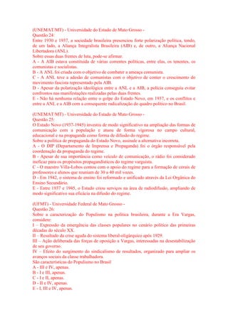 (UNEMAT/MT) - Universidade do Estado de Mato Grosso - 
Questão 24: 
Entre 1930 e 1937, a sociedade brasileira presenciou forte polarização política, tendo, 
de um lado, a Aliança Integralista Brasileira (AIB) e, de outro, a Aliança Nacional 
Libertadora (ANL). 
Sobre essas duas frentes de luta, pode-se afirmar. 
A - A AIB estava constituída de várias correntes políticas, entre elas, os tenentes, os 
comunistas e socialistas. 
B - A ANL foi criada com o objetivo de combater a ameaça comunista. 
C - A ANL teve a adesão de comunistas com o objetivo de conter o crescimento do 
movimento fascista representado pela AIB. 
D - Apesar da polarização ideológica entre a ANL e a AIB, a polícia conseguiu evitar 
confrontos nas manifestações realizadas pelas duas frentes. 
E - Não há nenhuma relação entre o golpe do Estado Novo, em 1937, e os conflitos e 
entre a ANL e a AIB com a consequente radicalização do quadro político no Brasil. 
(UNEMAT/MT) - Universidade do Estado de Mato Grosso - 
Questão 25: 
O Estado Novo (1937-1945) investiu de modo significativo na ampliação das formas de 
comunicação com a população e atuou de forma vigorosa no campo cultural, 
educacional e na propaganda como forma de difusão do regime. 
Sobre a política de propaganda do Estado Novo, assinale a alternativa incorreta. 
A - O DIP (Departamento de Imprensa e Propaganda) foi o órgão responsável pela 
coordenação da propaganda do regime. 
B - Apesar de sua importância como veículo de comunicação, o rádio foi considerado 
ineficaz para os propósitos propagandísticos do regime varguista. 
C - O maestro Villa-Lobos contou com o apoio do regime para a formação de corais de 
professores e alunos que reuniam de 30 a 40 mil vozes. 
D - Em 1942, o sistema de ensino foi reformado e unificado através da Lei Orgânica do 
Ensino Secundário. 
E - Entre 1937 e 1945, o Estado criou serviços na área de radiodifusão, ampliando de 
modo significativo sua eficácia na difusão do regime. 
(UFMT) - Universidade Federal de Mato Grosso - 
Questão 26: 
Sobre a caracterização do Populismo na política brasileira, durante a Era Vargas, 
considere: 
I – Expressão da emergência das classes populares no cenário político das primeiras 
décadas do século XX. 
II – Resultado da crise aguda do sistema liberal-oligárquico após 1929. 
III – Ação deliberada das forças de oposição a Vargas, interessadas na desestabilização 
de seu governo. 
IV – Efeito do surgimento do sindicalismo de resultados, organizado para ampliar os 
avanços sociais da classe trabalhadora. 
São características do Populismo no Brasil 
A - III e IV, apenas. 
B - I e III, apenas. 
C - I e II, apenas. 
D - II e IV, apenas. 
E - I, III e IV, apenas. 
 