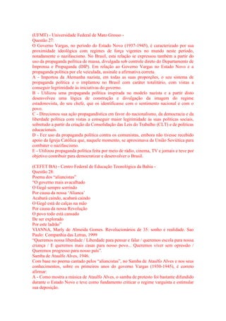 (UFMT) - Universidade Federal de Mato Grosso - 
Questão 27: 
O Governo Vargas, no período do Estado Novo (1937-1945), é caracterizado por sua 
proximidade ideológica com regimes de força vigentes no mundo neste período, 
notadamente o nazifascismo. No Brasil, esta relação se expressou também a partir do 
uso da propaganda política de massa, divulgada sob controle direto do Departamento de 
Imprensa e Propaganda (DIP). Em relação ao Governo Vargas no Estado Novo e a 
propaganda política por ele veiculada, assinale a afirmativa correta. 
A - Importou da Alemanha nazista, em todas as suas proporções, o seu sistema de 
propaganda política e o implantou no Brasil com caráter totalitário, com vistas a 
conseguir legitimidade às iniciativas do governo. 
B - Utilizou uma propaganda política inspirada no modelo nazista e a partir disto 
desenvolveu uma lógica de construção e divulgação da imagem do regime 
estadonovista, do seu chefe, que os identificasse com o sentimento nacional e com o 
povo. 
C - Direcionou sua ação propagandística em favor do nacionalismo, da democracia e da 
liberdade política com vistas a conseguir maior legitimidade às suas políticas sociais, 
sobretudo a partir da criação da Consolidação das Leis do Trabalho (CLT) e de políticas 
educacionais. 
D - Fez uso da propaganda política contra os comunistas, embora não tivesse recebido 
apoio da Igreja Católica que, naquele momento, se aproximava da União Soviética para 
combater o nazifascismo. 
E - Utilizou propaganda política feita por meio de rádio, cinema, TV e jornais e teve por 
objetivo contribuir para democratizar e desenvolver o Brasil. 
(CEFET/BA) - Centro Federal de Educação Tecnológica da Bahia - 
Questão 28: 
Poema dos “aliancistas” 
“O governo mais avacalhado 
O Gegê sempre sorrindo 
Por causa da nossa ‘Alianca’ 
Acabará caindo, acabará caindo 
O Gegê está de calças na mão 
Por causa da nossa Revolução 
O povo todo está cansado 
De ser explorado 
Por este ladrão” 
VIANNA, Marly de Almeida Gomes. Revolucionários de 35: sonho e realidade. Sao 
Paulo: Companhia das Letras, 1999 
“Queremos nossa liberdade / Liberdade para pensar e falar / queremos escola para nossa 
criança / E queremos mais casas para nosso povo... Queremos viver sem opressão / 
Queremos progresso para nosso país”. 
Samba de Ataulfo Alves, 1946. 
Com base no poema cantado pelos “aliancistas”, no Samba de Ataulfo Alves e nos seus 
conhecimentos, sobre os primeiros anos do governo Vargas (1930-1945), é correto 
afirmar: 
A - Como mostra a música de Ataulfo Alves, o samba de protesto foi bastante difundido 
durante o Estado Novo e teve como fundamento criticar o regime varguista e estimular 
sua deposição. 
 