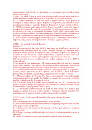impunha estrito controle sobre a vida cultural e a imprensa do país. Assinale a única 
alternativa incorreta. 
A - Para criar o DIP, Vargas se inspirou no Ministério da Propaganda Alemã, que desde 
1933 colocava os meios de comunicação de massa a serviço do governo nazista. 
B - A função primordial do DIP era expor o projeto cultural, social, político e 
ideológico do regime. Era uma espécie de porta-voz do governo, que defendia as ideias 
consideradas estratégicas, a exemplo do projeto de ocupação da região central do Brasil. 
C - O DIP propagava uma imagem positiva de uma nova ordem e para isso exigia a 
completa subordinação dos meios de comunicação – jornais, revistas, cinema e o rádio. 
D - Mesmo preservando os interesses ideológicos do Estado, o DIP tratava o rádio como 
serviço de utilidade pública e dava às emissoras uma relativa liberdade, livrando-as de 
restrições e controles a que outros meios de comunicação precisavam submeter-se. 
E - O DIP pautava sua atuação pela Constituição de 1937, exercendo censura prévia à 
imprensa, teatro, cinema e rádio para manter a ordem e a segurança pública. 
(UFPB) - Universidade Federal da Paraíba - 
Questão 32: 
Vários acontecimentos dos anos 1920-30 exprimem um significativo processo de 
modernização econômico-social no Brasil, gerando conflitos de interesses entre 
segmentos médios urbanos e oligarquias rurais detentoras do poder. Na Paraíba, a 
ascensão de João Pessoa ao Governo (1928-1930) e algumas de suas ações, que 
atingiram interesses de coronéis, também podem ser inseridas nesse processo. 
Sobre movimentos e ações conflituosas com a ordem oligárquica pré e pós-1930, é 
correto afirmar: 
A - A Semana de Arte Moderna de 1922 sinalizou a emergência de uma nova maneira 
de conceber e produzir a arte, negadora dos modelos artísticos nacionais e a favor de sua 
substituição por modelos culturais internacionais na análise da realidade brasileira. 
B - O Tenentismo foi um movimento militar de contestação política às oligarquias, 
dividido, desde o seu início, em duas vertentes: uma moderada, a favor de reformas 
políticas de cunho liberal, e outra radical, em defesa de uma revolução socialista. 
C - Algumas medidas do Governo João Pessoa representaram certa modernização 
político-administrativa do estado da Paraíba, a exemplo do controle do comércio 
estadual e na indicação dos delegados de polícia. 
D - A fundação do PCB (Partido Comunista Brasileiro), em 1922, constituiu-se na 
primeira expressão política anti-oligárquica da classe operária, fortalecida com o avanço 
da industrialização, principalmente em São Paulo. 
E - A Revolução constitucionalista de 1932 foi uma guerra civil liderada por 
empresários, classes médias e operários contra as oligarquias cafeeiras paulistas, pelo 
estabelecimento de uma constituição amplamente democrática e cidadã. 
(UNCISAL/AL) - Universidade Estadual de Ciências da Saúde de Alagoas - 
Questão 33: 
Leia as afirmações sobre o Estado Novo (1937-1945), no Brasil. 
I. Os intelectuais foram considerados adversários do regime e perseguidos pelo Ministro 
da Educação, Gustavo Capanema. 
II. O departamento de Imprensa e Propaganda contribuiu para difundir a ideologia 
governamental. 
III. O Estado estimulou a industrialização, investindo em setores estratégicos, como a 
siderurgia. 
IV. Apesar da Constituição autoritária, os partidos políticos foram preservados. 
 