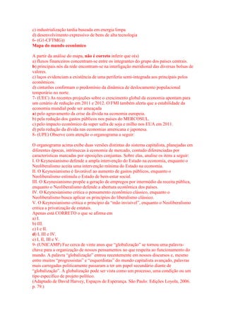 c) industrialização tardia baseada em energia limpa 
d) desenvolvimento expressivo de bens de alta tecnologia 
6- (G1-CFTMG)) 
Mapa do mundo econômico 
A partir da análise do mapa, não é correto inferir que o(s) 
a) fluxos financeiros concentram-se entre os integrantes do grupo dos países centrais. 
b) principais nós da rede encontram-se na interligação meridional das diversas bolsas de 
valores. 
c) laços evidenciam a existência de uma periferia semi-integrada aos principais polos 
econômicos. 
d) cinturões confirmam o predomínio da dinâmica de deslocamento populacional 
temporário no norte. 
7- (UEC) As recentes projeções sobre o crescimento global da economia apontam para 
um cenário de redução em 2011 e 2012. O FMI também alerta que a estabilidade da 
economia mundial pode ser ameaçada 
a) pelo agravamento da crise da dívida na economia europeia. 
b) pela redução dos gastos públicos nos países do MERCOSUL. 
c) pelo impacto econômico da super safra de soja e milho nos EUA em 2011. 
d) pela redução da dívida nas economias americana e japonesa. 
8- (UPE) Observe com atenção o organograma a seguir: 
O organograma acima exibe duas versões distintas do sistema capitalista, planejadas em 
diferentes épocas, intrínsecas à economia de mercado, contudo diferenciadas por 
características marcadas por oposições conjuntas. Sobre elas, analise os itens a seguir: 
I. O Keynesianismo defende a ampla intervenção do Estado na economia, enquanto o 
Neoliberalismo aceita uma intervenção mínima do Estado na economia. 
II. O Keynesianismo é favorável ao aumento de gastos públicos, enquanto o 
Neoliberalismo estimula o Estado de bem-estar social. 
III. O Keynesianismo propõe a geração de empregos por intermédio da receita pública, 
enquanto o Neoliberalismo defende a abertura econômica dos países. 
IV. O Keynesianismo critica o pensamento econômico clássico, enquanto o 
Neoliberalismo busca aplicar os princípios do liberalismo clássico. 
V. O Keynesianismo critica o princípio da “mão invisível”, enquanto o Neoliberalismo 
critica a privatização de estatais. 
Apenas está CORRETO o que se afirma em 
a) I. 
b) III. 
c) I e II. 
d) I, III e IV. 
e) I, II, III e V. 
9- (UNICAMP) Faz cerca de vinte anos que “globalização” se tornou uma palavra-chave 
para a organização de nossos pensamentos no que respeita ao funcionamento do 
mundo. A palavra “globalização” entrou recentemente em nossos discursos e, mesmo 
entre muitos “progressistas” e “esquerdistas” do mundo capitalista avançado, palavras 
mais carregadas politicamente passaram a ter um papel secundário diante de 
“globalização”. A globalização pode ser vista como um processo, uma condição ou um 
tipo específico de projeto político. 
(Adaptado de David Harvey, Espaços de Esperança. São Paulo: Edições Loyola, 2006. 
p. 79.) 
 