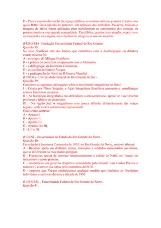 D - Para a espetacularização do espaço público, o nazismo utilizou grandes eventos, nos 
quais Hitler fazia questão de aparecer, sob aplausos das multidões. Palavras, músicas e 
imagens de efeito foram utilizadas para mobilizarem os sentimentos dos alemães de 
pertencimento a uma grande comunidade. Para Hitler, quanto mais simples, repetitiva e 
sentimental a mensagem, mais facilmente atingiria as massas incultas. 
(FURG/RS) - Fundação Universidade Federal do Rio Grande - 
Questão 38: 
No caso brasileiro, um dos fatores que contribuiu com a desintegração da ditadura 
estado-novista foi: 
A - o colapso do Milagre Brasileiro. 
B - a prática do comércio compensado com a Alemanha. 
C - a deflagração da Intentona Comunista. 
D - o suicídio de Getúlio Vargas. 
E - a participação do Brasil na II Guerra Mundial. 
(UFRGS) - Universidade Federal do Rio Grande do Sul - 
Questão 39: 
Considere as seguintes afirmações sobre o movimento integralista no Brasil. 
I – Criada por Plínio Salgado, a Ação Integralista Brasileira apresentava semelhanças 
com os fascismos europeus. 
II – As lideranças integralistas não defendiam o antissemitismo, apesar de o movimento 
professar o ideário do arianismo. 
III – Na região Sul, o integralismo teve pouca difusão, diferentemente das outras 
regiões, onde estava solidamente representado. 
Quais estão corretas? 
A - Apenas I. 
B - Apenas II. 
C - Apenas III. 
D - Apenas II e III. 
E - I, II e III. 
(UERN) - Universidade do Estado do Rio Grande do Norte - 
Questão 40: 
Em relação à Intentona Comunista de 1935, no Rio Grande do Norte, pode-se afirmar: 
A - Recebeu apoio em dinheiro, armas, munições e soldados mercenários soviéticos, 
que se infiltraram no movimento potiguar. 
B - Fracassou, apesar de dominar temporariamente a cidade de Natal, em função do 
inexpressivo apoio popular. 
C - estabeleceu um governo despótico comandado pelo tenente Luís Carlos Prestes e 
manteve o controle das terras pelos membros do PCB. 
D - impediu que Vargas estabelecesse qualquer medida que limitasse as liberdades 
individuais e políticas durante a década de 1930. 
(UFRN/RN) - Universidade Federal do Rio Grande do Norte - 
Questão 41: 
 