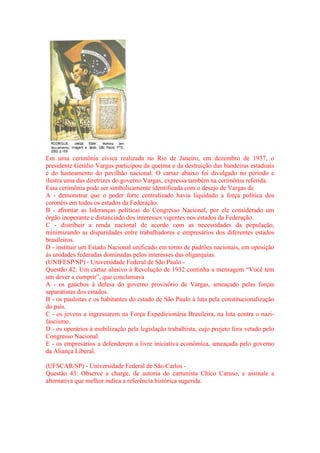 Em uma cerimônia cívica realizada no Rio de Janeiro, em dezembro de 1937, o 
presidente Getúlio Vargas participou da queima e da destruição das bandeiras estaduais 
e do hasteamento do pavilhão nacional. O cartaz abaixo foi divulgado no período e 
ilustra uma das diretrizes do governo Vargas, expressa também na cerimônia referida. 
Essa cerimônia pode ser simbolicamente identificada com o desejo de Vargas de 
A - demonstrar que o poder forte centralizado havia liquidado a força política dos 
coronéis em todos os estados da Federação. 
B - afrontar as lideranças políticas do Congresso Nacional, por ele considerado um 
órgão inoperante e distanciado dos interesses vigentes nos estados da Federação. 
C - distribuir a renda nacional de acordo com as necessidades da população, 
minimizando as disparidades entre trabalhadores e empresários dos diferentes estados 
brasileiros. 
D - instituir um Estado Nacional unificado em torno de padrões nacionais, em oposição 
às unidades federadas dominadas pelos interesses das oligarquias. 
(UNIFESP/SP) - Universidade Federal de São Paulo - 
Questão 42: Um cartaz alusivo à Revolução de 1932 continha a mensagem “Você tem 
um dever a cumprir”, que conclamava 
A - os gaúchos à defesa do governo provisório de Vargas, ameaçado pelas forças 
separatistas dos estados. 
B - os paulistas e os habitantes do estado de São Paulo à luta pela constitucionalização 
do país. 
C - os jovens a ingressarem na Força Expedicionária Brasileira, na luta contra o nazi-fascismo. 
D - os operários à mobilização pela legislação trabalhista, cujo projeto fora vetado pelo 
Congresso Nacional. 
E - os empresários a defenderem a livre iniciativa econômica, ameaçada pelo governo 
da Aliança Liberal. 
(UFSCAR/SP) - Universidade Federal de São Carlos - 
Questão 43: Observe a charge, de autoria do cartunista Chico Caruso, e assinale a 
alternativa que melhor indica a referência histórica sugerida. 
 
