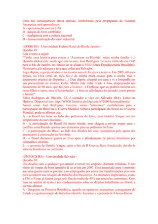 Uma das consequências dessa decisão, simbolizada pela propaganda do Guaraná 
Antarctica, está apontada em: 
A - aproximação com os EUA 
B - adoção do livre-cambismo 
C - negligência com a cultura nacional 
D - desnacionalização do setor industrial 
(UFRRJ/RJ) - Universidade Federal Rural do Rio de Janeiro - 
Questão 49: 
Leia o texto a seguir: 
“Tenho uma história para contar a ‘Aventuras na História’ sobre minha família (...) 
Quando adolescente, soube que um tio meu, José Rodrigues Teixeira, tinha ido em 1945 
para o Rio de Janeiro, no intuito de se alistar à FEB (Força Expedicionária Brasileira). 
No entanto, ele adoeceu e teve que voltar pra Salvador. 
Logo depois, a guerra acabou e no mesmo ano ele foi para a reserva. Em 2005, 60 anos 
depois, tia Elza (irmã do meu tio e de minha mãe) enviou para a minha mãe o 
documento original de dispensa (...) Dias depois, cheguei em casa e vi a fotografia em 
um porta-retrato na estante. Gelei. Minha mãe tinha tirado a foto, desprezando um 
documento de 60 anos, que foi para a lixeira (...) Expliquei que eu poderia mostrar aos 
meus filhos e netos, mas só lamentação (...) Sem as referências do passado, como pensar 
o futuro?” 
Fábio Rodrigues de Oliveira, 32, é contador e vive em Salvador (BA). Leitor na 
História. Disponível em: http://WWW.historia.abril.ig.com.br?2006/leitornahistoria/ 
Assim como José Rodrigues Teixeira, vários “anônimos” contribuíram para a 
participação do Brasil na II Guerra Mundial. Sobre a participação do Brasil na II Guerra 
Mundial, pode-se afirmar que: 
A - o Brasil foi lutar ao lado das potências do Eixo, pois Getúlio Vargas era um 
simpatizante do nazi-fascismo. 
B - A participação do Brasil foi muito tímida: nem chegou a enviar tropas para o 
conflito, contribuindo apenas com alimentos para as potências do Eixo. 
C - a participação do Brasil ao lado dos Aliados foi uma recompensa pelo apoio dos 
americanos à construção da Petrobrás. 
D - o Brasil declarava guerra ao Eixo após o afundamento de navios brasileiros por 
submarinos alemães. 
E - o governo de Getúlio Vargas, após o fim da II Guerra, ficou fortalecido, devido às 
vitórias brasileiras no confronto. 
(UNIFACS/BA) - Universidade Salvador - 
Questão 50: 
Um desafio caro a qualquer governante é mexer no vespeiro chamado reformas. E um 
ninho de vespas de bom tamanho já se avista em 2007. Está anunciada para o próximo 
ano uma guerra entre o governo e os empregados por conta das transformações previstas 
para acontecer nas relações de trabalho dos brasileiros. As entidades empresariais, como 
a CNI e Fiesp, já fazem carga pelo fim da multa de 40% nas rescisões contratuais. Com 
base na análise do texto e nos conhecimentos sobre os direitos trabalhistas no Brasil, é 
correto afirmar: 
A - Surgiram na Primeira República, quando os operários anarquistas conseguiram do 
Estado a regulamentação do trabalho infantil e feminino e a jornada de 8 horas diárias. 
 