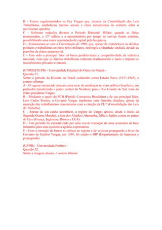 B - Foram regulamentados na Era Vargas que, através da Consolidação das Leis 
Trabalhistas, estabeleceu direitos sociais e criou mecanismos de controle sobre o 
movimento operário. 
C - Sofreram reduções durante o Período Ditatorial Militar, quando as férias 
remuneradas, o 13º salário e a aposentadoria por tempo de serviço foram extintos, 
possibilitando uma maior acumulação de capital pela burguesia. 
D - Restauraram-se com a Constituição de 1988, que, apesar de restabelecer os direitos 
políticos e trabalhistas extintos pelos militares, restringiu a liberdade sindical, devido às 
pressões da classe empresarial. 
E - Tem sido o principal fator da baixa produtividade e competitividade da indústria 
nacional, visto que os direitos trabalhistas reduzem drasticamente o lucro e impede os 
investimentos privados e estatais. 
(UNIOESTE/PR) - Universidade Estadual do Oeste do Paraná - 
Questão 51: 
Sobre o período da História do Brasil conhecido como Estado Novo (1937-1945), é 
correto afirmar: 
A - O regime instaurado abarcou uma série de mudanças no eixo político brasileiro, em 
particular transferindo o poder central do Nordeste para o Rio Grande do Sul, terra do 
então presidente Vargas. 
B - Mediante o apoio do PCB (Partido Comunista Brasileiro) e de seu principal líder, 
Luiz Carlos Prestes, o Governo Vargas implantou uma ferrenha ditadura, apesar da 
oposição dos trabalhadores descontentes com a criação da CLT (Consolidação das Leis 
do Trabalho). 
C - Apesar de seu cunho autoritário, o regime de Vargas apoiou, desde o início da 
Segunda Guerra Mundial, a luta dos Aliados (Alemanha, Itália e Japão) contra os países 
do Eixo (França, Inglaterra, Rússia e EUA). 
D - Este período foi caracterizado por uma visível transição de uma economia de base 
industrial para uma economia agrário-exportadora. 
E - Com a intenção de barrar as críticas ao regime e de veicular propaganda a favor do 
Governo de Getúlio Vargas, em 1939, foi criado o DIP (Departamento de Imprensa e 
propaganda). 
(UP/PR) - Universidade Positivo - 
Questão 52: 
Sobre a imagem abaixo, é correto afirmar: 
 
