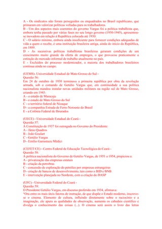A - Os sindicatos não foram perseguidos ou enquadrados no Brasil republicano, que 
primaram em valorizar políticas voltadas para os trabalhadores. 
B - Um dos aspectos mais coerentes do governo Vargas foi a política trabalhista que, 
embora tenha passado por várias fases no seu longo governo (1930-1945), apresentou-se 
inovadora em relação à República colocada até 1930. 
C - O salário mínimo, embora ainda insuficiente para fornecer condições adequadas de 
vida a quem o recebe, é uma instituição brasileira antiga, ainda do início da República, 
em 1889. 
D - As sucessivas políticas trabalhistas brasileiras geraram condições de um 
crescimento muito grande da oferta de empregos, o que provocou praticamente a 
extinção do mercado informal de trabalho atualmente no país. 
E - Excluídos do processo modernizador, a maioria dos trabalhadores brasileiros 
continua ainda no campo. 
(UEMS)- Universidade Estadual de Mato Grosso do Sul - 
Questão 56: 
Em 24 de outubro de 1930 terminava a primeira república por obra da revolução 
armada, sob o comando de Getúlio Vargas que, em continuidade a sua política 
nacionalista mandou instalar novas unidades militares na região sul de Mato Grosso, 
criando em 1943: 
A - o estado de Maracaju 
B - o estado de Mato Grosso do Sul 
C - o território federal de Nioaque 
D - a companhia Estrada de Ferro Noroeste do Brasil 
E - a Colônia Federal de Dourados 
(UECE) - Universidade Estadual do Ceará - 
Questão 57: 
A Constituição de 1937 foi outorgada no Governo do Presidente: 
A - Jânio Quadros 
B - João Goulart 
C - Getúlio Vargas 
D - Emílio Garrastazu Médici 
(CEFET/CE) - Centro Federal de Educação Tecnológica do Ceará - 
Questão 58: 
A política nacionalista do Governo de Getúlio Vargas, de 1951 a 1954, propiciou a: 
A - privatização das empresas estatais 
B - criação da petrobras 
C - concessão de exploração do petróleo por empresas estrangeiras 
D - criação de bancos de desenvolvimento, tais como o BID e BNB 
E - intervenção planejada no Nordeste, com a criação do DASP 
(UFC) - Universidade Federal do Ceará - 
Questão 59: 
O Presidente Getúlio Vargas, em discurso proferido em 1934, afirmava: 
“Ora entre os mais úteis fatores de instrução, de que dispõe o Estado moderno, inscreve-se 
o cinema. Elemento de cultura, influindo diretamente sobre o raciocínio e a 
imaginação, ele apura as qualidades de observação, aumenta os cabedais científico e 
divulga o conhecimento das coisas (...). O cinema será assim o livro das letras 
 