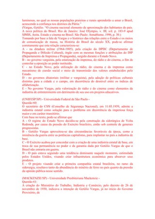 luminosas, no qual as nossas populações praieiras e rurais aprenderão a amar o Brasil, 
acrescendo a confiança nos destinos da Pátria.” 
(Vargas, Getúlio. “O cinema nacional elemento de aproximação dos habitantes do país. 
A nova política do Brasil. Rio de Janeiro: José Olympio, v. III, s/d. p. 183-9 apud 
SIMIS, Anita. Estado e cinema no Brasil. São Paulo: Annablume, 1996, p. 30.) 
Tomando por base a fala de Vargas e o histórico das relações entre o Estado e os meios 
de comunicação de massa, na História do Brasil do século XX, pode-se afirmar 
corretamente que esta relação caracterizou-se: 
A - na ditadura militar (1964-1985), pela criação do DPDC (Departamento de 
Propaganda e Difusão Cultural), órgão com as mesmas funções e atribuições do DIP 
(Departamento de Imprensa e Propaganda), surgido durante o Estado Novo. 
B - no governo varguista, pela estatização da imprensa, do rádio e do cinema, a fim de 
controlar a oposição ao poder instituído. 
C - no Estado Novo, pela utilização do rádio, do cinema e da imprensa como 
mecanismo de coesão social e meio de transmissão dos valores estabelecidos pelo 
Estado. 
D - no governos ditatoriais (militar e varguista), pela adoção de políticas culturais 
distintas para a cidade e o campo, em decorrência do desnível entre os índices de 
alfabetização. 
E - No governo Vargas, pela valorização do rádio e do cinema como elementos da 
indústria de entretenimento em detrimento de seu uso em projetos educativos. 
(UNIFESP/SP) - Universidade Federal de São Paulo - 
Questão 60: 
O secretário do CSN (Conselho de Segurança Nacional), em 11.05.1939, admite a 
indústria estatal como solução para o problema em decorrência da imperiosa força 
maior e em caráter transitório. 
Com base no texto, pode-se afirmar que 
A - O regime do Estado Novo decidiu-se pela construção da siderúrgica de Volta 
Redonda, por causa da pressão do Exército brasileiro, então sob controle de generais 
progressistas. 
B - Getúlio Vargas aproveitou-se das circunstâncias favoráveis da época, como a 
iminência da guerra entre as potências capitalistas, para implantar no país a indústria de 
base. 
C - O Exército acabou por concordar com a criação de uma indústria estatal de base, em 
troca de sua permanência no poder e da garantia dada por Getúlio Vargas de que o 
Brasil não entraria em guerra. 
D - O país estava seguindo uma tendência dominante naquele momento, estimulada 
pelos Estados Unidos, visando criar infraestrutura econômica para absorver seus 
produtos. 
E - O projeto visando criar a primeira companhia estatal brasileira, no ramo da 
siderurgia, resultava tanto da abundância do minério de ferro no país quanto da pressão 
da opinião pública nesse sentido. 
(MACKENZIE/SP) - Universidade Presbiteriana Mackenzie - 
Questão 61: 
A criação do Ministério do Trabalho, Indústria e Comércio, pelo decreto de 26 de 
novembro de 1930, indicava a intenção de Getúlio Vargas, já no início do Governo 
Provisório, de 
 