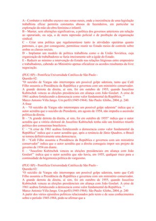 A - Combater o trabalho escravo nas zonas rurais, onde a inexistência de uma legislação 
trabalhista eficaz permitia constantes abusos de fazendeiros, em particular na 
exploração da mão-de-obra feminina e infantil. 
B - Manter, sem alterações significativas, a política dos governos anteriores em relação 
ao operariado, ou seja, a de mera repressão policial e de proibição da organização 
sindical. 
C - Criar uma política que regulamentasse tanto às atividades operárias quanto 
patronais, e que, por conseguinte, permitisse reunir no Estado meios de controle sobre 
ambas as classes sociais. 
D - Implantar um modelo de política trabalhista como o da União Soviética, cuja 
organização de trabalhadores se fazia inteiramente sob a égide do Estado. 
E - Reduzir ao mínimo a intervenção do Estado nas relações litigiosas entre empresário 
e trabalhadores, cabendo ao Ministério apenas oficializar os acordos resultantes da livre 
negociação. 
(PUC-SP) - Pontifícia Universidade Católica de São Paulo - 
Questão 62: 
“O suicídio de Vargas não interrompeu um possível golpe udenista, tanto que Café 
Filho assumiu a Presidência da República e governou com um ministério conservador. 
A grande derrota da direita, aí sim, foi em outubro de 1955, quando Juscelino 
Kubitschek venceu as eleições presidenciais em aliança com João Goulart. A crise de 
1961 acabou fortalecendo a democracia como valor fundamental da República. ’’ 
Marco Antonio Villa Jango. Um perfil (1945-1964). São Paulo: Globo, 2004, p. 240. 
A frase 
A – “O suicídio de Vargas não interrompeu um possível golpe udenista” indica que o 
autor acredita que o suicídio do Presidente, em agosto de 1954, não impediu a ascensão 
política da direita. 
B – “A grande derrota da direita, aí sim, foi em outubro de 1955” indica que o autor 
acredita que a vitória eleitoral de Juscelino Kubitschek tenha sido um histórico triunfo 
político dos comunistas brasileiros. 
C – “A crise de 1961 acabou fortalecendo a democracia como valor fundamental da 
República” indica que o autor acredita que, após a renúncia de Jânio Quadros, o Brasil 
se tornou definitivamente uma democracia. 
D – “Café Filho assumiu a Presidência da República e governou com um ministério 
conservador” indica que o autor acredita que a direita conseguiu impor seu projeto de 
governo de 1954 em diante. 
E – “Juscelino Kubitschek venceu as eleições presidenciais em aliança com João 
Goulart”’ indica que o autor acredita que não havia, em 1955, qualquer risco para a 
continuidade da hegemonia política do varguismo. 
(PUC-SP) - Pontifícia Universidade Católica de São Paulo - 
Questão 63: 
“O suicídio de Vargas não interrompeu um possível golpe udenista, tanto que Café 
Filho assumiu a Presidência da República e governou com um ministério conservador. 
A grande derrota da direita, aí sim, foi em outubro de 1955, quando Juscelino 
Kubitschek venceu as eleições presidenciais em aliança com João Goulart. A crise de 
1961 acabou fortalecendo a democracia como valor fundamental da República. ’’ 
Marco Antonio Villa Jango. Um perfil (1945-1964). São Paulo: Globo, 2004, p. 240 
A partir dos vários episódios políticos relacionados pelo texto e de seus conhecimentos 
sobre o período 1945-1964, pode-se afirmar que a 
 