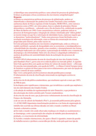 a) Identifique uma característica política e uma cultural do processo de globalização. 
b) Quais as principais críticas econômicas dos movimentos antiglobalização? 
Resposta: 
a) Dentre as características políticas do processo de globalização, podem ser 
indentificados a diminuição dos poderes dos Estados Nacionais como entidades 
autônomas diante de blocos regionais (União Européia, MERCOSUL, entre outros) e 
organismos como a ONU; em vários países, houve a adoção de princípios liberais 
democráticos e neoliberais – sobretudo com o fim da Guerra Fria, simbolizado na queda 
do Muro de Berlim em 1989. Como características culturais, poderiam indicar os 
processos de homogeneização e integração de culturas sintetizadas pela “aldeia global”, 
ao mesmo tempo em que há a valorização de identidades locais, expressas naquilo que 
se denominou “multiculturalismo”. Todos esses processos foram facilitados com a 
revolução tecnológica da informação, como as formas de comunicação em massa 
propiciadas pela internet, pelas redes sociais etc. 
b) Como principais bandeiras dos movimentos antiglobalização, estão as críticas ao 
modelo neoliberal; a geração de desigualdade entre as economias; a interdependência e 
vulnerabilidade dos mercados, gerando crises mundiais; o desmantelamento das formas 
de produção tradicionais em vários países; a precarização do trabalho com o aumento do 
desemprego e da informalidade. Outro alvo de críticas é a degradação ambiental e a 
ausência de políticas de sustentabilidade diante da aceleração dos processos de 
produção. 
10-(FGV-SP) O rebaixamento da nota de classificação de risco dos Estados Unidos, 
pela Standard e Poor’s, gerou uma nova onda de pânico no mercado global. A segunda-feira 
8 [de agosto] abriu com queda nas bolsas de valores do mundo inteiro – a Bovespa 
foi uma das mais prejudicadas, com queda de 8,08% – e o Banco Central Europeu tratou 
de fortalecer os países do bloco para evitar novos rebaixamentos, por meio da injeção de 
capital e controle de taxas cambiais. 
http://www.cartacapital.com.br/economia/a-decada-perdida-para-a-europa 
O rebaixamento da nota de classificação mencionado na reportagem ocorreu no 
contexto: 
a) da crise da dívida pública estadunidense, que atualmente equivale a mais que 100% 
do PIB do país. 
b) da disputa entre republicanos e democratas, que inviabilizou o acordo que ampliaria o 
teto de endividamento dos Estados Unidos. 
c) da adoção de medidas de regulamentação do setor financeiro, o que produziu a 
desvalorização dos títulos emitidos pelo Tesouro estadunidense. 
d) da crise da zona do euro, que já provocou o rebaixamento da nota de classificação da 
França e da Alemanha. 
e) de um erro de cálculo da Standard e Poor’s, já assumido publicamente pela agência. 
11- (UNICAMP) Importantes transformações produtivas e na forma de organização do 
trabalho têm ocorrido nas últimas décadas em todo o mundo e também no Brasil. 
Assinale a alternativa correta. 
a) Em todo o mundo vêm sendo observadas mudanças em relação ao assalariamento e 
ao desemprego, como a precarização das relações de trabalho para desoneração da 
produção, e o crescimento da informalidade. 
b) Acordos e tratados internacionais, dos quais o Brasil é signatário, tratam da questão 
do trabalho escravo e proíbem a escravidão por dívida, razão pela qual esse tipo de 
 