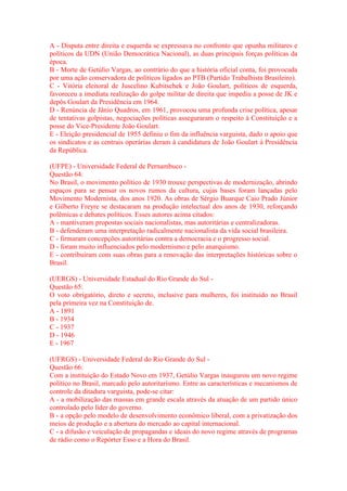 A - Disputa entre direita e esquerda se expressava no confronto que opunha militares e 
políticos da UDN (União Democrática Nacional), as duas principais forças políticas da 
época. 
B - Morte de Getúlio Vargas, ao contrário do que a história oficial conta, foi provocada 
por uma ação conservadora de políticos ligados ao PTB (Partido Trabalhista Brasileiro). 
C - Vitória eleitoral de Juscelino Kubitschek e João Goulart, políticos de esquerda, 
favoreceu a imediata realização do golpe militar de direita que impediu a posse de JK e 
depôs Goulart da Presidência em 1964. 
D - Renúncia de Jânio Quadros, em 1961, provocou uma profunda crise política, apesar 
de tentativas golpistas, negociações políticas asseguraram o respeito à Constituição e a 
posse do Vice-Presidente João Goulart. 
E - Eleição presidencial de 1955 definiu o fim da influência varguista, dado o apoio que 
os sindicatos e as centrais operárias deram à candidatura de João Goulart à Presidência 
da República. 
(UFPE) - Universidade Federal de Pernambuco - 
Questão 64: 
No Brasil, o movimento político de 1930 trouxe perspectivas de modernização, abrindo 
espaços para se pensar os novos rumos da cultura, cujas bases foram lançadas pelo 
Movimento Modernista, dos anos 1920. As obras de Sérgio Buarque Caio Prado Júnior 
e Gilberto Freyre se destacaram na produção intelectual dos anos de 1930, reforçando 
polêmicas e debates políticos. Esses autores acima citados: 
A - mantiveram propostas sociais nacionalistas, mas autoritárias e centralizadoras. 
B - defenderam uma interpretação radicalmente nacionalista da vida social brasileira. 
C - firmaram concepções autoritárias contra a democracia e o progresso social. 
D - foram muito influenciados pelo modernismo e pelo anarquismo. 
E - contribuíram com suas obras para a renovação das interpretações históricas sobre o 
Brasil. 
(UERGS) - Universidade Estadual do Rio Grande do Sul - 
Questão 65: 
O voto obrigatório, direto e secreto, inclusive para mulheres, foi instituído no Brasil 
pela primeira vez na Constituição de. 
A - 1891 
B - 1934 
C - 1937 
D - 1946 
E - 1967 
(UFRGS) - Universidade Federal do Rio Grande do Sul - 
Questão 66: 
Com a instituição do Estado Novo em 1937, Getúlio Vargas inaugurou um novo regime 
político no Brasil, marcado pelo autoritarismo. Entre as características e mecanismos de 
controle da ditadura varguista, pode-se citar: 
A - a mobilização das massas em grande escala através da atuação de um partido único 
controlado pelo líder do governo. 
B - a opção pelo modelo de desenvolvimento econômico liberal, com a privatização dos 
meios de produção e a abertura do mercado ao capital internacional. 
C - a difusão e veiculação de propagandas e ideais do novo regime através de programas 
de rádio como o Repórter Esso e a Hora do Brasil. 
 