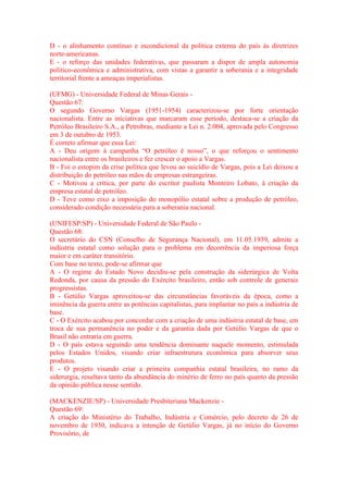 D - o alinhamento contínuo e incondicional da política externa do país às diretrizes 
norte-americanas. 
E - o reforço das unidades federativas, que passaram a dispor de ampla autonomia 
político-econômica e administrativa, com vistas a garantir a soberania e a integridade 
territorial frente a ameaças imperialistas. 
(UFMG) - Universidade Federal de Minas Gerais - 
Questão 67: 
O segundo Governo Vargas (1951-1954) caracterizou-se por forte orientação 
nacionalista. Entre as iniciativas que marcaram esse período, destaca-se a criação da 
Petróleo Brasileiro S.A., a Petrobras, mediante a Lei n. 2.004, aprovada pelo Congresso 
em 3 de outubro de 1953. 
É correto afirmar que essa Lei: 
A - Deu origem à campanha “O petróleo é nosso”, o que reforçou o sentimento 
nacionalista entre os brasileiros e fez crescer o apoio a Vargas. 
B - Foi o estopim da crise política que levou ao suicídio de Vargas, pois a Lei deixou a 
distribuição do petróleo nas mãos de empresas estrangeiras. 
C - Motivou a crítica, por parte do escritor paulista Monteiro Lobato, à criação da 
empresa estatal de petróleo. 
D - Teve como eixo a imposição do monopólio estatal sobre a produção de petróleo, 
considerado condição necessária para a soberania nacional. 
(UNIFESP/SP) - Universidade Federal de São Paulo - 
Questão 68: 
O secretário do CSN (Conselho de Segurança Nacional), em 11.05.1939, admite a 
indústria estatal como solução para o problema em decorrência da imperiosa força 
maior e em caráter transitório. 
Com base no texto, pode-se afirmar que 
A - O regime do Estado Novo decidiu-se pela construção da siderúrgica de Volta 
Redonda, por causa da pressão do Exército brasileiro, então sob controle de generais 
progressistas. 
B - Getúlio Vargas aproveitou-se das circunstâncias favoráveis da época, como a 
iminência da guerra entre as potências capitalistas, para implantar no país a indústria de 
base. 
C - O Exército acabou por concordar com a criação de uma indústria estatal de base, em 
troca de sua permanência no poder e da garantia dada por Getúlio Vargas de que o 
Brasil não entraria em guerra. 
D - O país estava seguindo uma tendência dominante naquele momento, estimulada 
pelos Estados Unidos, visando criar infraestrutura econômica para absorver seus 
produtos. 
E - O projeto visando criar a primeira companhia estatal brasileira, no ramo da 
siderurgia, resultava tanto da abundância do minério de ferro no país quanto da pressão 
da opinião pública nesse sentido. 
(MACKENZIE/SP) - Universidade Presbiteriana Mackenzie - 
Questão 69: 
A criação do Ministério do Trabalho, Indústria e Comércio, pelo decreto de 26 de 
novembro de 1930, indicava a intenção de Getúlio Vargas, já no início do Governo 
Provisório, de 
 