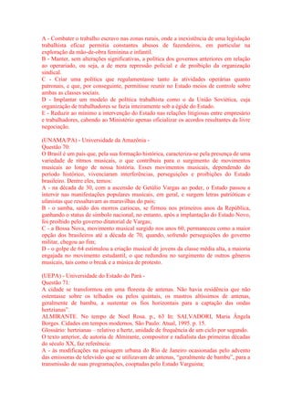 A - Combater o trabalho escravo nas zonas rurais, onde a inexistência de uma legislação 
trabalhista eficaz permitia constantes abusos de fazendeiros, em particular na 
exploração da mão-de-obra feminina e infantil. 
B - Manter, sem alterações significativas, a política dos governos anteriores em relação 
ao operariado, ou seja, a de mera repressão policial e de proibição da organização 
sindical. 
C - Criar uma política que regulamentasse tanto às atividades operárias quanto 
patronais, e que, por conseguinte, permitisse reunir no Estado meios de controle sobre 
ambas as classes sociais. 
D - Implantar um modelo de política trabalhista como o da União Soviética, cuja 
organização de trabalhadores se fazia inteiramente sob a égide do Estado. 
E - Reduzir ao mínimo a intervenção do Estado nas relações litigiosas entre empresário 
e trabalhadores, cabendo ao Ministério apenas oficializar os acordos resultantes da livre 
negociação. 
(UNAMA/PA) - Universidade da Amazônia - 
Questão 70: 
O Brasil é um país que, pela sua formação histórica, caracteriza-se pela presença de uma 
variedade de ritmos musicais, o que contribuiu para o surgimento de movimentos 
musicais ao longo de nossa história. Esses movimentos musicais, dependendo do 
período histórico, vivenciaram interferências, perseguições e proibições do Estado 
brasileiro. Dentre eles, temos: 
A - na década de 30, com a ascensão de Getúlio Vargas ao poder, o Estado passou a 
intervir nas manifestações populares musicais, em geral, e surgem letras patrióticas e 
ufanistas que ressaltavam as maravilhas do país; 
B - o samba, saído dos morros cariocas, se firmou nos primeiros anos da República, 
ganhando o status de símbolo nacional, no entanto, após a implantação do Estado Novo, 
foi proibido pelo governo ditatorial de Vargas; 
C - a Bossa Nova, movimento musical surgido nos anos 60, permaneceu como a maior 
opção dos brasileiros até a década de 70, quando, sofrendo perseguições do governo 
militar, chegou ao fim; 
D - o golpe de 64 estimulou a criação musical de jovens da classe média alta, a maioria 
engajada no movimento estudantil, o que redundou no surgimento de outros gêneros 
musicais, tais como o break e a música de protesto. 
(UEPA) - Universidade do Estado do Pará - 
Questão 71: 
A cidade se transformou em uma floresta de antenas. Não havia residência que não 
ostentasse sobre os telhados ou pelos quintais, os mastros altíssimos de antenas, 
geralmente de bambu, a sustentar os fios horizontais para a captação das ondas 
hertzianas”. 
ALMIRANTE. No tempo de Noel Rosa. p., 63 In: SALVADORI, Maria Ângela 
Borges. Cidades em tempos modernos. São Paulo: Atual, 1995. p. 15. 
Glossário: hertzianas – relativo a hertz, unidade de frequência de um ciclo por segundo. 
O texto anterior, de autoria de Almirante, compositor e radialista das primeiras décadas 
do século XX, faz referência: 
A - às modificações na paisagem urbana do Rio de Janeiro ocasionadas pelo advento 
das emissoras de televisão que se utilizavam de antenas, “geralmente de bambu”, para a 
transmissão de suas programações, cooptadas pelo Estado Varguista; 
 