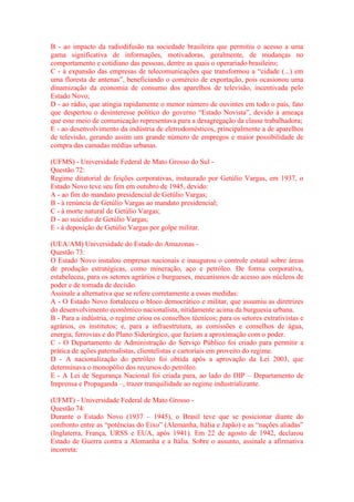 B - ao impacto da radiodifusão na sociedade brasileira que permitiu o acesso a uma 
gama significativa de informações, motivadoras, geralmente, de mudanças no 
comportamento e cotidiano das pessoas, dentre as quais o operariado brasileiro; 
C - à expansão das empresas de telecomunicações que transformou a “cidade (...) em 
uma floresta de antenas”, beneficiando o comércio de exportação, pois ocasionou uma 
dinamização da economia de consumo dos aparelhos de televisão, incentivada pelo 
Estado Novo; 
D - ao rádio, que atingia rapidamente o menor número de ouvintes em todo o país, fato 
que despertou o desinteresse político do governo “Estado Novista”, devido à ameaça 
que esse meio de comunicação representava para a desagregação da classe trabalhadora; 
E - ao desenvolvimento da indústria de eletrodomésticos, principalmente a de aparelhos 
de televisão, gerando assim um grande número de empregos e maior possibilidade de 
compra das camadas médias urbanas. 
(UFMS) - Universidade Federal de Mato Grosso do Sul - 
Questão 72: 
Regime ditatorial de feições corporativas, instaurado por Getúlio Vargas, em 1937, o 
Estado Novo teve seu fim em outubro de 1945, devido: 
A - ao fim do mandato presidencial de Getúlio Vargas; 
B - à renúncia de Getúlio Vargas ao mandato presidencial; 
C - à morte natural de Getúlio Vargas; 
D - ao suicídio de Getúlio Vargas; 
E - à deposição de Getúlio Vargas por golpe militar. 
(UEA/AM) Universidade do Estado do Amazonas - 
Questão 73: 
O Estado Novo instalou empresas nacionais e inaugurou o controle estatal sobre áreas 
de produção estratégicas, como mineração, aço e petróleo. De forma corporativa, 
estabeleceu, para os setores agrários e burgueses, mecanismos de acesso aos núcleos de 
poder e de tomada de decisão. 
Assinale a alternativa que se refere corretamente a essas medidas: 
A - O Estado Novo fortaleceu o bloco democrático e militar, que assumiu as diretrizes 
do desenvolvimento econômico nacionalista, nitidamente acima da burguesia urbana. 
B - Para a indústria, o regime criou os conselhos técnicos; para os setores extrativistas e 
agrários, os institutos; e, para a infraestrutura, as comissões e conselhos de água, 
energia, ferrovias e do Plano Siderúrgico, que faziam a aproximação com o poder. 
C - O Departamento de Administração do Serviço Público foi criado para permitir a 
prática de ações paternalistas, clientelistas e cartoriais em proveito do regime. 
D - A nacionalização do petróleo foi obtida após a aprovação da Lei 2003, que 
determinava o monopólio dos recursos do petróleo. 
E - A Lei de Segurança Nacional foi criada para, ao lado do DIP – Departamento de 
Imprensa e Propaganda –, trazer tranquilidade ao regime industrializante. 
(UFMT) - Universidade Federal de Mato Grosso - 
Questão 74: 
Durante o Estado Novo (1937 – 1945), o Brasil teve que se posicionar diante do 
confronto entre as “potências do Eixo” (Alemanha, Itália e Japão) e as “nações aliadas” 
(Inglaterra, França, URSS e EUA, após 1941). Em 22 de agosto de 1942, declarou 
Estado de Guerra contra a Alemanha e a Itália. Sobre o assunto, assinale a afirmativa 
incorreta: 
 