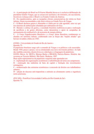 A - A participação do Brasil na II Guerra Mundial deveu-se à exclusiva deliberação do 
presidente Getúlio Vargas, que se cercava de auxiliares e de ministros, em sua maioria, 
favoráveis à aliança entre o Brasil e os Estados Unidos da América. 
B - Os expedicionários, após as recepções oficiais comemorativas da vitória no front 
italiano, foram recomendados a não fazer críticas ao Estado Novo de Vargas. 
C - O Brasil declarou guerra à Alemanha e à Itália por ter sido agredido, uma vez que 
teve dezenas de embarcações afundadas por submarinos do Eixo. 
D - Durante o esforço de guerra, a sociedade brasileira mobilizou-se para a realização 
de sacrifícios e de gestos altruístas, como demonstrou o apoio às campanhas de 
racionamento de combustível e de economia de energia elétrica. 
E - A Força Expedicionária Brasileira e a Força Aérea Brasileira combateram os 
alemães em território italiano, colaborando com as forças das “nações aliadas” que 
haviam invadido a Itália em 1943. 
(UERJ) - Universidade do Estado do Rio de Janeiro - 
Questão 75: 
O populismo brasileiro surge sob o comando de Vargas e os políticos a ele associados. 
Desde 1930, pouco a pouco, vai-se estruturando esse novo movimento político. Ao lado 
das medidas concretas, desenvolveu-se a ideologia e a linguagem do populismo. 
IANNI, Otávio. In: MOTA, Myriam Becho e BRAICK, Patrícia Ramos. História: das 
cavernas ao Terceiro Milênio. São Paulo: Moderna, 1997. 
Duas ações representativas do populismo varguista estão apontadas em: 
A - implantação de organizações econômicas e redistribuição de terras aos camponeses; 
B - estatização das indústrias de bens de capital e limitação dos investimentos 
estrangeiros; 
C - modernização das estruturas econômicas e concessão de direitos aos trabalhadores 
urbanos; 
D - adoção de discurso anti-imperalista e estímulo ao alistamento contra a ingerência 
norte-americana. 
(PUC-RS) - Pontifícia Universidade Católica do Rio Grande do Sul - 
Questão 76: 
 