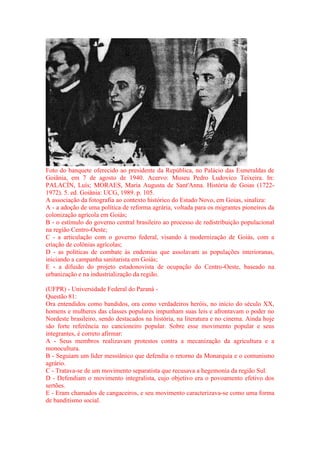 Foto do banquete oferecido ao presidente da República, no Palácio das Esmeraldas de 
Goiânia, em 7 de agosto de 1940. Acervo: Museu Pedro Ludovico Teixeira. In: 
PALACÍN, Luís; MORAES, Maria Augusta de Sant'Anna. História de Goias (1722- 
1972). 5. ed. Goiânia: UCG, 1989. p. 105. 
A associação da fotografia ao contexto histórico do Estado Novo, em Goias, sinaliza: 
A - a adoção de uma política de reforma agrária, voltada para os migrantes pioneiros da 
colonização agrícola em Goiás; 
B - o estímulo do governo central brasileiro ao processo de redistribuição populacional 
na região Centro-Oeste; 
C - a articulação com o governo federal, visando à modernização de Goiás, com a 
criação de colônias agrícolas; 
D - as políticas de combate às endemias que assolavam as populações interioranas, 
iniciando a campanha sanitarista em Goiás; 
E - a difusão do projeto estadonovista de ocupação do Centro-Oeste, baseado na 
urbanização e na industrialização da região. 
(UFPR) - Universidade Federal do Paraná - 
Questão 81: 
Ora entendidos como bandidos, ora como verdadeiros heróis, no início do século XX, 
homens e mulheres das classes populares impunham suas leis e afrontavam o poder no 
Nordeste brasileiro, sendo destacados na história, na literatura e no cinema. Ainda hoje 
são forte referência no cancioneiro popular. Sobre esse movimento popular e seus 
integrantes, é correto afirmar: 
A - Seus membros realizavam protestos contra a mecanização da agricultura e a 
monocultura. 
B - Seguiam um líder messiânico que defendia o retorno da Monarquia e o comunismo 
agrário. 
C - Tratava-se de um movimento separatista que recusava a hegemonia da região Sul. 
D - Defendiam o movimento integralista, cujo objetivo era o povoamento efetivo dos 
sertões. 
E - Eram chamados de cangaceiros, e seu movimento caracterizava-se como uma forma 
de banditismo social. 
 