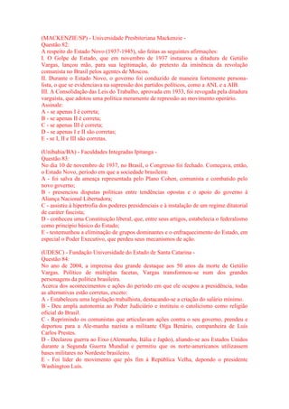 (MACKENZIE/SP) - Universidade Presbiteriana Mackenzie - 
Questão 82: 
A respeito do Estado Novo (1937-1945), são feitas as seguintes afirmações: 
I. O Golpe de Estado, que em novembro de 1937 instaurou a ditadura de Getúlio 
Vargas, lançou mão, para sua legitimação, do pretexto da iminência da revolução 
comunista no Brasil pelos agentes de Moscou. 
II. Durante o Estado Novo, o governo foi conduzido de maneira fortemente persona-lista, 
o que se evidenciava na supressão dos partidos políticos, como a ANL e a AIB. 
III. A Consolidação das Leis do Trabalho, aprovada em 1933, foi revogada pela ditadura 
varguista, que adotou uma política meramente de repressão ao movimento operário. 
Assinale: 
A - se apenas I é correta; 
B - se apenas II é correta; 
C - se apenas III é correta; 
D - se apenas I e II são corretas; 
E - se I, II e III são corretas. 
(Unibahia/BA) - Faculdades Integradas Ipitanga - 
Questão 83: 
No dia 10 de novembro de 1937, no Brasil, o Congresso foi fechado. Começava, então, 
o Estado Novo, período em que a sociedade brasileira: 
A - foi salva da ameaça representada pelo Plano Cohen, comunista e combatido pelo 
novo governo; 
B - presenciou disputas políticas entre tendências opostas e o apoio do governo à 
Aliança Nacional Libertadora; 
C - assistiu à hipertrofia dos poderes presidenciais e à instalação de um regime ditatorial 
de caráter fascista; 
D - conheceu uma Constituição liberal, que, entre seus artigos, estabelecia o federalismo 
como princípio básico do Estado; 
E - testemunhou a eliminação de grupos dominantes e o enfraquecimento do Estado, em 
especial o Poder Executivo, que perdeu seus mecanismos de ação. 
(UDESC) - Fundação Universidade do Estado de Santa Catarina - 
Questão 84: 
No ano de 2004, a imprensa deu grande destaque aos 50 anos da morte de Getúlio 
Vargas. Político de múltiplas facetas, Vargas transformou-se num dos grandes 
personagens da política brasileira. 
Acerca dos acontecimentos e ações do período em que ele ocupou a presidência, todas 
as alternativas estão corretas, exceto: 
A - Estabeleceu uma legislação trabalhista, destacando-se a criação do salário mínimo. 
B - Deu ampla autonomia ao Poder Judiciário e instituiu o catolicismo como religião 
oficial do Brasil. 
C - Reprimindo os comunistas que articulavam ações contra o seu governo, prendeu e 
deportou para a Ale-manha nazista a militante Olga Benário, companheira de Luís 
Carlos Prestes. 
D - Declarou guerra ao Eixo (Alemanha, Itália e Japão), aliando-se aos Estados Unidos 
durante a Segunda Guerra Mundial e permitiu que os norte-americanos utilizassem 
bases militares no Nordeste brasileiro. 
E - Foi líder do movimento que pôs fim à República Velha, depondo o presidente 
Washington Luís. 
 