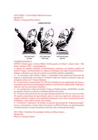 (UFLA/MG) - Universidade Federal de Lavras - 
Questão 85: 
Observe a charge política abaixo: 
CHARGE POLÍTICA 
FONTE: História para o Ensino Médio: história geral e do Brasil: volume único - São 
Paulo: Scipione, 2001 - série parâmetros 
A charge em questão evidencia irreverentemente momentos da trajetória política de 
Getúlio Vargas, correlacionando-os a figuras de destaque num dado momento histórico. 
Indique a alternativa que não diz respeito aos períodos getulistas apontados: 
A - A associação entre Getúlio Vargas e o presidente norte-americano Roosevelt diz 
respeito à aproximação entre Brasil e Estados Unidos da América momentos antes da 
entrada de ambos na 2.ª Guerra Mundial. 
B - O movimento revolucionário de 1930 foi resultado de uma aglutinação de forças e 
instituições que buscavam participação política, anteriormente negada pelas oligarquias 
cafeeiras, daí sua associação a ditadores. 
C - Ao correlacionar a figura de Getúlio Vargas ao ditador nazista, Adolf Hitler, na data 
em questão, buscou-se associar as ditaduras políticas de ambos. 
D - O temor norte-americano de uma aproximação getulista do Eixo no início dos anos 
40 resultou numa busca de aproximação cada vez maior por parte dos americanos em 
relação ao Brasil e resultou num empréstimo financeiro com vistas à construção de uma 
siderúrgica, o que explica uma de suas charges. 
E - O interesse “continuista” de Getúlio no período denominado de “redemocratização” 
levou-o ironicamente a buscar apoio até mesmo no PCB de Prestes, ao qual perseguira 
sistematicamente ao longo das gestões anteriores, daí a ironização da charge. 
(PUC-MG) - Pontifícia Universidade Católica de Minas Gerais - 
Questão 86: 
Observe o desenho abaixo: 
 