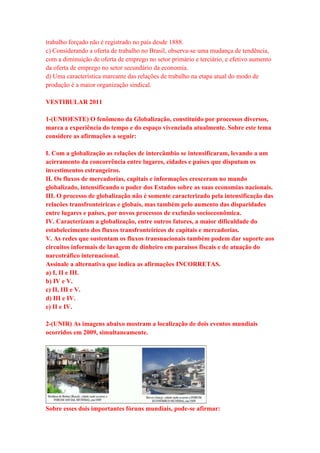 trabalho forçado não é registrado no país desde 1888. 
c) Considerando a oferta de trabalho no Brasil, observa-se uma mudança de tendência, 
com a diminuição de oferta de emprego no setor primário e terciário, e efetivo aumento 
da oferta de emprego no setor secundário da economia. 
d) Uma característica marcante das relações de trabalho na etapa atual do modo de 
produção é a maior organização sindical. 
VESTIBULAR 2011 
1-(UNIOESTE) O fenômeno da Globalização, constituído por processos diversos, 
marca a experiência do tempo e do espaço vivenciada atualmente. Sobre este tema 
considere as afirmações a seguir: 
I. Com a globalização as relações de intercâmbio se intensificaram, levando a um 
acirramento da concorrência entre lugares, cidades e países que disputam os 
investimentos estrangeiros. 
II. Os fluxos de mercadorias, capitais e informações cresceram no mundo 
globalizado, intensificando o poder dos Estados sobre as suas economias nacionais. 
III. O processo de globalização não é somente caracterizado pela intensificação das 
relacões transfronteiricas e globais, mas também pelo aumento das disparidades 
entre lugares e países, por novos processos de exclusão socioeconômica. 
IV. Caracterizam a globalização, entre outros fatores, a maior dificuldade do 
estabelecimento dos fluxos transfronteiricos de capitais e mercadorias. 
V. As redes que sustentam os fluxos transnacionais também podem dar suporte aos 
circuitos informais de lavagem de dinheiro em paraisos fiscais e de atuação do 
narcotráfico internacional. 
Assinale a alternativa que indica as afirmações INCORRETAS. 
a) I, II e III. 
b) IV e V. 
c) II, III e V. 
d) III e IV. 
e) II e IV. 
2-(UNIR) As imagens abaixo mostram a localização de dois eventos mundiais 
ocorridos em 2009, simultaneamente. 
Sobre esses dois importantes fóruns mundiais, pode-se afirmar: 
 