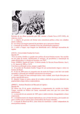 Retirado de um álbum produzido pelo DIP, durante o Estado Novo (1937-1945), ele 
expressa, exceto: 
A - o objetivo do governo em formar uma consciência política crítica nos cidadãos 
desde a infância; 
B - um reforço da imagem paternal do presidente que se procurava formar; 
C - a intenção de ressaltar o conteúdo cívico das manifestações populares; 
D - o culto a Vargas, cuja imagem era identificada com a ideologia nacionalista do 
regime. 
(UECE) - Universidade Estadual do Ceará - 
Questão 87: 
“Vivo ou morto, Getúlio é o grande mito político da nossa história recente. Seu suicídio 
foi um golpe de mestre. Imobilizando os inimigos, ele possibilitou a manutenção da 
ordem democrática e a eleição de Juscelino, em 1955”. 
Fonte: GOMES, Ângela de Castro. A última cartada. In: Revista Nossa História. Ano I, 
n. 10, Agosto de 2004, p. 14/19. 
Com base na afirmação acima, marque a opção falsa: 
A - O suicídio do Presidente Getúlio Vargas foi um acontecimento trágico e único na 
história do Brasil. 
B - O ano de 2004 marca os cinquenta anos da morte de Vargas e este fato vem sendo 
recordado e reforçado por múltiplos mecanismos de memória. 
C - Getúlio Vargas foi uma construção mítica: meio verdade, meio ficção feita para ser 
aceita e querida pelo povo. 
D - Quando Vargas se matou, apesar de ser ainda o chefe de um governo ditatorial, sua 
popularidade atingiu índices surpreendentes. 
(IBMEC) - Instituto Brasileiro de Mercado de Capitais - 
Questão 88: 
No último dia 24 de agosto relembramos o cinquentenário do suicídio de Getúlio 
Vargas, ocorrido no Palácio do Catete, encerrando uma crise que teve como fator 
determinante: 
A - a concessão de um aumento de 100% para o salário-mínimo, desagradando a classe 
empresarial; 
B - o restabelecimento de relações diplomáticas com a União Soviética, provocando um 
grave conflito com os setores mais conservadores das Forças Armadas; 
C - a retirada do Brasil da OEA, como forma de manifestar o caráter independente de 
nossa política externa; 
 