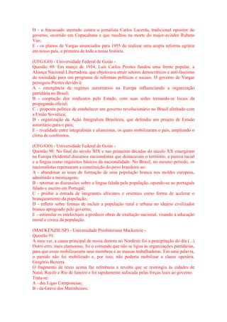 D - o fracassado atentado contra o jornalista Carlos Lacerda, tradicional opositor do 
governo, ocorrido em Copacabana e que resultou na morte do major-aviador Rubens 
Vaz; 
E - os planos de Vargas anunciados para 1955 de realizar uma ampla reforma agrária 
em nosso país, a primeira de toda a nossa história. 
(UFG/GO) - Universidade Federal de Goiás - 
Questão 89: Em março de 1934, Luís Carlos Prestes fundou uma frente popular, a 
Aliança Nacional Libertadora, que objetivava atrair setores democráticos e anti-fascistas 
da sociedade para um programa de reformas políticas e sociais. O governo de Vargas 
perseguiu Prestes devido à: 
A - emergência de regimes autoritários na Europa influenciando a organização 
partidária no Brasil; 
B - cooptação dos sindicatos pelo Estado, com suas sedes tornando-se locais da 
propaganda oficial; 
C - proposta política de estabelecer um governo revolucionário no Brasil alinhado com 
a União Soviética; 
D - organização da Ação Integralista Brasileira, que defendia um projeto de Estado 
autoritário para o país; 
E - rivalidade entre integralistas e aliancistas, os quais mobilizaram o país, ampliando o 
clima de confrontos. 
(UFG/GO) - Universidade Federal de Goiás - 
Questão 90: No final do século XIX e nas primeiras décadas do século XX emergiram 
na Europa Ocidental discursos nacionalistas que destacavam o território, a pureza racial 
e a língua como requisitos básicos da nacionalidade. No Brasil, no mesmo período, os 
nacionalistas repensaram a constituição do povo brasileiro ao: 
A - abandonar as teses de formação de uma população branca nos moldes europeus, 
admitindo a mestiçagem; 
B - retomar as discussões sobre a língua falada pela população, opondo-se ao português 
falado e escrito em Portugal; 
C - proibir a entrada de imigrantes africanos e orientais como forma de acelerar o 
branqueamento da população; 
D - refletir sobre formas de incluir a população rural e urbana no ideário civilizador 
branco apregoado pelo governo; 
E - estimular os intelectuais a produzir obras de exaltação nacional, visando à educação 
moral e cívica da população. 
(MACKENZIE/SP) - Universidade Presbiteriana Mackenzie - 
Questão 91: 
A meu ver, a causa principal de nossa derrota no Nordeste foi a precipitação do dia (...) 
Outro erro, mais clamoroso, foi o comando que não se ligou às organizações partidárias, 
para que essas mobilizassem seus membros e as massas trabalhadoras. Em uma palavra, 
o partido não foi mobilizado e, por isso, não poderia mobilizar a classe operária. 
Gregório Bezerra 
O fragmento de texto acima faz referência à revolta que se restringiu às cidades de 
Natal, Recife e Rio de Janeiro e foi rapidamente sufocada pelas forças leais ao governo. 
Trata-se: 
A - das Ligas Camponesas; 
B - da Greve dos Marinheiros; 
 