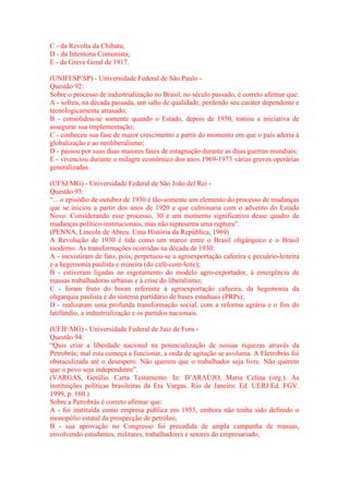 C - da Revolta da Chibata; 
D - da Intentona Comunista; 
E - da Greve Geral de 1917. 
(UNIFESP/SP) - Universidade Federal de São Paulo - 
Questão 92: 
Sobre o processo de industrialização no Brasil, no século passado, é correto afirmar que: 
A - sofreu, na década passada, um salto de qualidade, perdendo seu caráter dependente e 
tecnologicamente atrasado; 
B - consolidou-se somente quando o Estado, depois de 1930, tomou a iniciativa de 
assegurar sua implementação; 
C - conheceu sua fase de maior crescimento a partir do momento em que o país aderiu à 
globalização e ao neoliberalismo; 
D - passou por suas duas maiores fases de estagnação durante as duas guerras mundiais; 
E - vivenciou durante o milagre econômico dos anos 1969-1973 várias greves operárias 
generalizadas. 
(UFSJ/MG) - Universidade Federal de São João del Rei - 
Questão 93: 
“... o episódio de outubro de 1930 é tão-somente um elemento do processo de mudanças 
que se iniciou a partir dos anos de 1920 e que culminaria com o advento do Estado 
Novo. Considerando esse processo, 30 é um momento significativo desse quadro de 
mudanças político-institucionais, mas não representa uma ruptura”. 
(PENNA, Lincoln de Abreu. Uma História da República, 1969) 
A Revolução de 1930 é tida como um marco entre o Brasil oligárquico e o Brasil 
moderno. As transformações ocorridas na década de 1930: 
A - inexistiram de fato, pois, perpetuou-se a agroexportação cafeeira e pecuário-leiteira 
e a hegemonia paulista e mineira (do café-com-leite); 
B - estiveram ligadas ao esgotamento do modelo agro-exportador, à emergência de 
massas trabalhadoras urbanas e à crise do liberalismo; 
C - foram fruto do boom referente à agroexportação cafeeira, da hegemonia da 
oligarquia paulista e do sistema partidário de bases estaduais (PRPs); 
D - realizaram uma profunda transformação social, com a reforma agrária e o fim do 
latifúndio, a industrialização e os partidos nacionais. 
(UFJF/MG) - Universidade Federal de Juiz de Fora - 
Questão 94: 
“Quis criar a liberdade nacional na potencialização de nossas riquezas através da 
Petrobrás; mal esta começa a funcionar, a onda de agitação se avoluma. A Eletrobrás foi 
obstaculizada até o desespero. Não querem que o trabalhador seja livre. Não querem 
que o povo seja independente”. 
(VARGAS, Getúlio. Carta Testamento. In: D’ARAÚJO, Maria Celina (org.). As 
instituições políticas brasileiras da Era Vargas. Rio de Janeiro: Ed. UERJ/Ed. FGV. 
1999, p. 160.) 
Sobre a Petrobrás é correto afirmar que: 
A - foi instituída como empresa pública em 1953, embora não tenha sido definido o 
monopólio estatal da prospecção de petróleo; 
B - sua aprovação no Congresso foi precedida de ampla campanha de massas, 
envolvendo estudantes, militares, trabalhadores e setores do empresariado; 
 