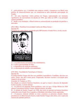C - pela primeira vez, é instalada uma empresa estatal e inaugura-se no Brasil uma 
política de desenvolvimento que vai caracterizar-se pela destacada participação do 
Estado; 
D - foi uma importante vitória política de Vargas, representando um momento 
significativo do nacionalismo da década de 1950, que tinha na UDN o seu principal 
suporte partidário; 
E - desde a sua instalação, o Brasil tornou-se autossuficiente na produção de petróleo e 
derivados. 
(PUC-MG) - Pontifícia Universidade Católica de Minas Gerais - 
Questão 95: 
O espírito do cartaz abaixo, produzido pelo DIP durante o Estado Novo, revela, exceto: 
A - o reconhecimento do benfeitor dos trabalhadores; 
B - o culto à personalidade do líder; 
C - a importância do sindicato autônomo; 
D - a valorização do trabalho e do trabalhador. 
(FTC/BA) - Faculdade de Tecnologia e Ciências - 
Questão 96: 
O senhor Getúlio Vargas não deve ser candidato à presidência. Candidato, não deve ser 
eleito. Eleito, não deve tomar posse. Empossado, devemos recorrer à revolução para 
impedi-lo de governar. 
(Lacerda. In: Campos, p. 255.) 
Em relação ao contexto histórico brasileiro, no qual se insere o discurso do deputado 
Carlos Lacerda, é correto afirmar: 
A - As palavras do deputado foram proféticas, uma vez que o Golpe Militar de 1964 
afastou o presidente Getúlio Vargas, definitivamente, do poder. 
B - A eleição de Getúlio Vargas, em 1950, deu início ao período da história brasileira 
conhecido como Estado Novo, quando as liberdades individuais foram suprimidas. 
C - O processo eleitoral referido no texto constituiu as primeiras eleições diretas 
presidenciais no Brasil do pós-Guerra, tendo Getúlio Vargas sido eleito, com o apoio da 
maioria dos partidos políticos. 
 