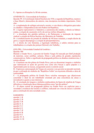 E - Apenas as afirmações I e III são corretas. 
(UNIFOR/CE) - Universidade de Fortaleza - 
Questão 99: A Constituição federal brasileira de 1934, a segunda da República, manteve 
a base liberal e democrática da anterior, mas incorporou novidades importantes. Entre 
elas: 
A - a implantação do sufrágio universal e secreto, o voto direto e obrigatório para todos 
os cidadãos e independência dos três Poderes da República; 
B - o regime representativo e federativo, a autonomia dos estados, o direito ao habeas-corpus, 
a criação do casamento civil e do serviço militar obrigatório; 
C - a dissolução dos partidos políticos e do Parlamento, a instituição do imposto 
sindical, a criação da Polícia Secreta e do Ministério do Trabalho; 
D - o estabelecimento da jornada de trabalho de 44 horas semanais, o amplo direito de 
greve, o seguro desemprego e a criação do pluripartidarismo; 
E - o direito de voto feminino, a legislação trabalhista, o salário mínimo para os 
trabalhadores e a criação das justiças Eleitoral e do Trabalho. 
(UEL/PR) - Universidade Estadual de Londrina - 
Questão 100: 
Durante o Estado Novo, o governo de Getúlio Vargas foi marcado por fértil produção 
de materiais, como cartilhas, cartazes, filmes e pela prática de grandes espetáculos 
comemorativos. Sobre o significado da propaganda política na ditadura estadonovista, é 
correto afirmar: 
A - Constituiu um dos pilares do Estado Novo, pois ao disseminar imagens e símbolos 
que valorizavam as ações do governo teve como alvo buscar o apoio popular e a 
legitimidade junto às massas, assegurando assim o controle social. 
B - Expressou a preocupação de Vargas em associar o seu governo ao passado nacional, 
já que a utilização de símbolos da "República Velha" era recorrente difundia a ideia de 
continuidade. 
C - A propaganda política do Estado Novo veiculou mensagens que objetivavam 
consolidar o ideal de um trabalhador orientado por uma consciência de classe e 
reivindicativo quanto a seus interesses. 
D - A veiculação de imagens e símbolos enaltecedores da figura de estadista de Vargas 
dificultou a visualização dessa liderança política como "pai dos pobres". 
E - O objeto central da propaganda política no Estado Novo era explicitar para a 
sociedade a existência das tensões e conflitos, indicando ser a luta de classes o caminho 
para a construção de uma sociedade coesa. 
GABARITO: 
questão 1: B 
questão 2: D 
questão 3: B 
questão 4: A 
questão 5: C 
questão 6: E 
questão 7: D 
questão 8: B 
questão 9: C 
questão 10: A 
questão 11: D 
 