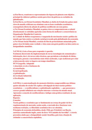 a) Em Davos, reuniram-se representantes da riqueza do planeta com objetivo 
principal de elaborar políticas sociais para tirar da pobreza os excluídos da 
globalização. 
b) Em Davos, no Fórum Econômico Mundial, os chefes de Estado dos países mais 
ricos do mundo exibiram seu otimismo com os bons resultados econômicos, 
consequência direta da adoção de políticas neoliberais em seus países. 
c) No Fórum Econômico Mundial, os países ricos se comprometeram a reduzir 
drasticamente os subsídios agrícolas como forma de melhorar a concorrência na 
Organização Mundial do Comércio. 
d) A cidade de Belém recepcionou a vanguarda do movimento social e político do 
mundo que luta contra a exclusão social provocada pela globalização da economia. 
e) No Fórum Social Mundial, a notícia do fim do protecionismo anunciada pelos 
países ricos foi dada como verdade e vista como um gesto positivo na luta contra as 
desigualdades mundiais. 
3-(UNEAL) Leia a frase para responder à questão. 
Fenômeno decorrente da implementação de novas tecnologias de comunicação e 
informação, isto é, de novas redes técnicas, que permitem a circulação de ideias, 
mensagens, pessoas e mercadorias num ritmo acelerado, e que acabaram por criar 
a interconexão entre os lugares em tempo simultâneo. 
PCN Geografia. Adaptado 
A descrição revela o fenômeno da 
a) conurbação. 
b) metropolização. 
c) globalização. 
d) revolução industrial. 
e) favelização. 
4-(UFBA) A contextualização do momento histórico compreendido nas últimas 
quatro décadas do século XX explica a divulgação de duas teorias político-econômicas 
— o neoliberalismo e a globalização capitalista —, que passaram a 
exercer grande influência nas relações internas e externas do mundo atual. 
Apresente o conceito de neoliberalismo e indique uma prática resultante da sua 
aplicação. 
Reposta: 
Conceito: 
Teoria política e econômica que se fundamenta na crença do poder de livre 
regulamentação do mercado; assim sendo, o mercado deve funcionar sem 
nenhuma restrição, e a liberdade econômica deve ser absoluta. 
Princípios de economia defendidos, desde 1944, por Friedrich von Hayek, 
austríaco naturalizado inglês, autor do livro “O Caminho da Servidão”. A teoria 
preconiza ainda que a desigualdade social é benéfica, pois tem a função de 
estimular a concorrência capitalista. 
 