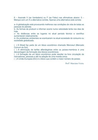 6 – Assinale V (se Verdadeiro) ou F (se Falso) nas afirmativas abaixo: 5 – 
Marque com um X a alternativa correta. Apenas uma alternativa está correta: 
a- A globalização está provocando melhoras nas condições de vida de todas as 
pessoas do planeta. 
b- As formas de produzir e informar ocorre numa velocidade lenta nos dias de 
hoje. 
c- As distâncias entre os lugares no atual período técnico e científico 
aumentaram relativamente. 
d- Os problemas ambientais se acentuaram na atual sociedade do consumo ou 
sociedade globalizada. 
( ) O Brasil faz parte de um bloco econômico chamado Mercosul (Mercado 
Comum do Sul). 
( ) A eliminação da tarifas alfandegárias entre os países-membros é uma 
desvantagem da formação dos blocos econômicos. 
( ) A formação de um bloco econômico pode resultar na livre circulação de 
mercadorias, pessoas e até na adoção de uma moeda única. 
( ) A União Europeia (EU) é o bloco que contém o maior número de países. 
Profº: Marciano Vieira. 
 