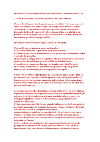 (Disponível em http://noticias.r7.com/economia/noticias. Acesso em 10/10/2010.) 
Trabalhadores alemães e italianos ocupam as ruas contra arrocho. 
Dezenas de milhares de alemães protestaram neste sábado (12) contra o que está 
sendo considerado como o maior pacote de austeridade da Alemanha desde a 
Segunda Guerra Mundial. O governo da coalizão direitista e cada vez mais 
impopular da chanceler Angela Merkel acertou, na última segunda-feira, um 
pacote de cortes orçamentários para trazer o déficit federal de volta aos limites 
estabelecidos pela União Europeia até 2013. 
(Disponível em www.vermelho.org.br. Acesso em 13/06/2010.) 
Pode-se afirmar corretamente que os trechos acima 
a) são excludentes uma vez que tratam de questões distintas. 
b) não fazem parte de um mesmo contexto, uma vez que o primeiro trata do FMI e 
o segundo, da Alemanha. 
c) relacionam-se porque mostram as políticas adotadas por governos europeus na 
condução da crise econômica iniciada em 2008 nos Estados Unidos. 
d) completam-se porque abordam aspectos da criação da União Europeia. 
e) não se relacionam uma vez que tratam de aspectos divergentes quanto à 
resolução da crise econômica provocada pela União Europeia. 
9-(PUC-PR-CURSOS SUPERIORES DE TECNOLOGIA) Em abril de 2010 um 
vulcão entrou em erupção na Islândia. Apesar da sua localização geográfica, as 
fumaças lançadas na atmosfera levaram ao fechamento de vários aeroportos da 
Europa, provocando atrasos e cancelamentos de viagens em escala mundial. Essa 
situação demonstra que: 
a) No mundo globalizado a dependência dos transportes aéreos e a necessidade da 
rapidez nos deslocamentos de pessoas e no transporte de cargas são tamanhas, que 
mesmo os trens de alta velocidade, existentes em vários países europeus, não 
conseguem suportar o volume a ser transportado, o que pode causar um 
verdadeiro “caos aéreo”. 
b) Os aeroportos do norte da Europa foram fechados para servir de alojamento à 
população que precisou ser evacuada das áreas de risco nas imediações do vulcão, 
afetando, dessa forma, o transporte aéreo mundial. 
c) O conhecimento científico e a tecnologia sísmica foram capazes de prever a 
atividade vulcânica com bastante antecedência. Assim foi possível evacuar a 
população das áreas de risco, fator que causou o congestionamento dos principais 
aeroportos da Europa. 
d) O verdadeiro caos no transporte aéreo decorreu do intenso movimento de 
passageiros nos aeroportos da Europa, pois o derrame das lavas vulcânicas 
comprometeu a estrutura das principais rodovias do continente e fechou as 
 
