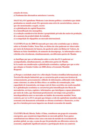 estações de trens. 
e) Nenhuma das alternativas anteriores é correta. 
10-(UFAL) O Capitalismo Moderno é um sistema político e econômico que ainda 
predomina no mundo atual. Ele apresenta uma série de características, como as 
que são mencionadas a seguir, exceto: 
a) a globalização do capital financeiro. 
b) a intensificação dos monopólios. 
c) a redução considerável do direito à propriedade privada dos meios de produção. 
d) o aumento da produtividade do trabalho. 
e) a competição de oligopólios no mercado internacional. 
11-(UFRN) O ano de 2008 foi marcado por uma crise econômica que se abateu 
sobre os Estados Unidos. Nesse País, os efeitos da crise puderam ser observados 
por meio do fechamento de bancos, da queda de ações em Bolsas de Valores, da 
falência no Setor Imobiliário, do aumento do desemprego. As informações sobre a 
referida crise circularam, simultaneamente, em diferentes partes do Mundo. 
a) Justifique por que as informações sobre a crise dos EUA puderam ser 
acompanhadas, simultaneamente, em diferentes partes do Mundo. 
b) Levando em consideração a globalização econômica, explique por que a crise 
que atingiu os Estados Unidos em 2008 afetou a Economia Mundial. 
Resposta: 
a) Porque a sociedade atual vive a Revolução Técnico-científica-informacional, ou 
Terceira Revolução Industrial, que se caracteriza pelo avanço nas técnicas de 
armazenamento, processamento e difusão de informações, utilizando redes digitais, 
como a internet, os cabos de fibra ótica e os satélites de comunicação, com 
capacidade de transmissão, em tempo real, de fatos ocorridos em escala mundial. 
b) A globalização econômica se caracteriza pela intensificação dos fluxos de 
mercadorias, serviços, capitais e informações, que interligam o espaço planetário 
por meio de redes, que funcionam praticamente em tempo real, gerando a 
interdependência entre os mercados no âmbito da economia mundial. Nesse 
contexto, por ser os EUA um país que integra a rede do capitalismo mundial, cuja 
economia está densamente articulada ao sistema econômico e financeiro, a crise 
que lá se instalou provocou impactos nas demais economias do mundo. 
12-(UFRN) Brasil, Rússia, Índia e China, constituem um grupo de economias 
emergentes, que assumiram importância no mercado global. Esses países 
contribuíram nos últimos cinco anos com mais da metade do crescimento do 
produto global, ou seja, a soma do que foi produzido nos diferentes setores da 
economia, ampliando significativamente a participação destes no comércio 
 