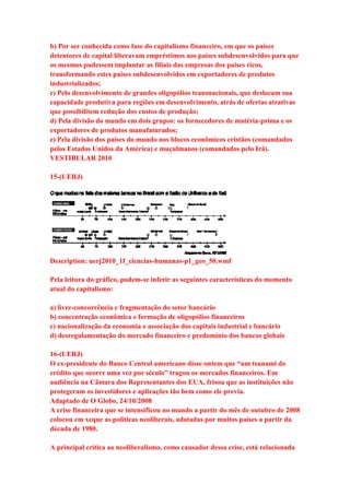 b) Por ser conhecida como fase do capitalismo financeiro, em que os países 
detentores de capital liberavam empréstimos aos países subdesenvolvidos para que 
os mesmos pudessem implantar as filiais das empresas dos países ricos, 
transformando estes países subdesenvolvidos em exportadores de produtos 
industrializados; 
c) Pelo desenvolvimento de grandes oligopólios transnacionais, que deslocam sua 
capacidade produtiva para regiões em desenvolvimento, atrás de ofertas atrativas 
que possibilitem redução dos custos de produção; 
d) Pela divisão do mundo em dois grupos: os fornecedores de matéria-prima e os 
exportadores de produtos manufaturados; 
e) Pela divisão dos países do mundo nos blocos econômicos cristãos (comandados 
pelos Estados Unidos da América) e muçulmanos (comandados pelo Irã). 
VESTIBULAR 2010 
15-(UERJ) 
Description: uerj2010_1f_ciencias-humanas-p1_geo_50.wmf 
Pela leitura do gráfico, podem-se inferir as seguintes características do momento 
atual do capitalismo: 
a) livre-concorrência e fragmentação do setor bancário 
b) concentração econômica e formação de oligopólios financeiros 
c) nacionalização da economia e associação dos capitais industrial e bancário 
d) desregulamentação do mercado financeiro e predomínio dos bancos globais 
16-(UERJ) 
O ex-presidente do Banco Central americano disse ontem que “um tsunami do 
crédito que ocorre uma vez por século” tragou os mercados financeiros. Em 
audiência na Câmara dos Representantes dos EUA, frisou que as instituições não 
protegeram os investidores e aplicações tão bem como ele previa. 
Adaptado de O Globo, 24/10/2008 
A crise financeira que se intensificou no mundo a partir do mês de outubro de 2008 
colocou em xeque as políticas neoliberais, adotadas por muitos países a partir da 
década de 1980. 
A principal crítica ao neoliberalismo, como causador dessa crise, está relacionada 
 
