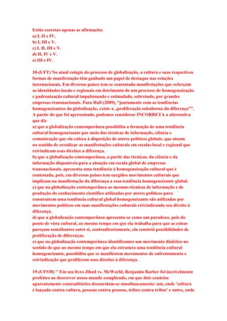 Estão corretas apenas as afirmações 
a) I, II e IV. 
b) I, III e V. 
c) I, II, III e V. 
d) II, IV e V. 
e) III e IV. 
18-(UFT) No atual estágio do processo de globalização, a cultura e suas respectivas 
formas de manifestação têm ganhado um papel de destaque nas relações 
internacionais. Em diversos países tem-se constatado manifestações que reforçam 
as identidades locais e regionais em detrimento de um processo de homogeneização 
e padronização cultural impulsionado e estimulado, sobretudo, por grandes 
empresas transnacionais. Para Hall (2009), “juntamente com as tendências 
homogeneizantes da globalização, existe a „proliferação subalterna da diferença‟”. 
A partir do que foi apresentado, podemos considerar INCORRETA a alternativa 
que diz 
a) que a globalização contemporânea possibilita a formação de uma tendência 
cultural homogeneizante por meio das técnicas de informação, ciência e 
comunicação que ela coloca à disposição de atores políticos globais, que atuam 
no sentido de erradicar as manifestações culturais em escalas local e regional que 
reivindicam seus direitos a diferença. 
b) que a globalização contemporânea, a partir das técnicas, da ciência e da 
informação disponíveis para a atuação em escala global de empresas 
transnacionais, apresenta uma tendência à homogeneização cultural que é 
contestada, pois, em diversos países tem surgidos movimentos culturais que 
implicam na manifestação da diferença a essa tendência homogeneizante global. 
c) que na globalização contemporânea as mesmas técnicas de informação e de 
produção do conhecimento científico utilizadas por atores políticos para 
construírem uma tendência cultural global homogeneizante são utilizadas por 
movimentos políticos em suas manifestações culturais reivindicando seu direito à 
diferença. 
d) que a globalização contemporânea apresenta-se como um paradoxo, pois do 
ponto de vista cultural, ao mesmo tempo em que ela trabalha para que as coisas 
pareçam semelhantes entre si, contraditoriamente, ela constrói possibilidades de 
proliferação de diferenças. 
e) que na globalização contemporânea identificamos um movimento dialético no 
sentido de que ao mesmo tempo em que ela estrutura uma tendência cultural 
homogeneizante, possibilita que se manifestem movimentos de enfrentamento e 
reivindicação que proliferam seus direitos à diferença. 
19-(UFSM) '' Em seu livro Jihad vs. McWorld, Benjamin Barber foi incrivelmente 
profético ao descrever nosso mundo complicado, em que dois cenários 
aparentemente contraditórios desenrolam-se simultaneamente: um, onde 'cultura 
é lançada contra cultura, pessoas contra pessoas, tribos contra tribos' e outro, onde 
 